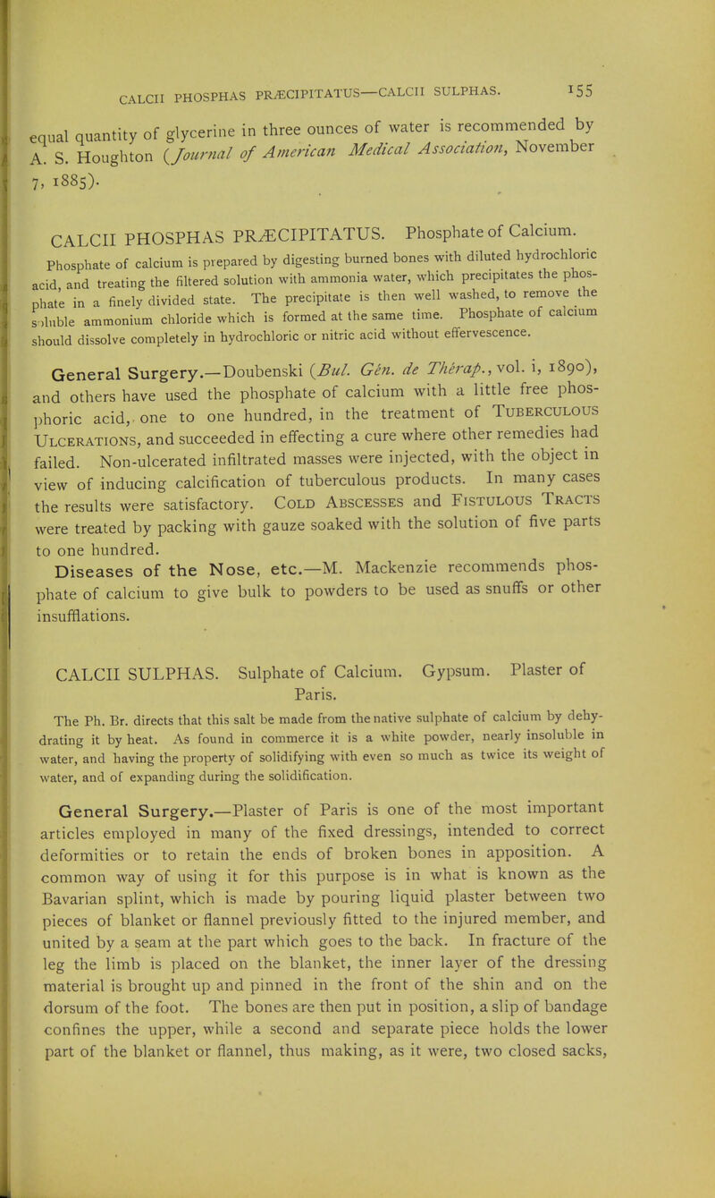 equal quantity of glycerine in three ounces of water is recommended by A S. Houghton Uournal of American Medical Association, November 7, 1885). CALCII PHOSPHAS PRyECIPITATUS. Phosphate of Calcium. Phosphate of calcium is prepared by digesting burned bones with diluted hydrochloric acid and treating the filtered solution with ammonia water, which precipitates the phos- phat'e in a finely divided state. The precipitate is then well washed, to remove the soluble ammonium chloride which is formed at the same time. Phosphate of calcmm should dissolve completely in hydrochloric or nitric acid without effervescence. General Surgery.—Doubenski {^Bul. Gen. de Therap.,vo\. \, 1890), and others have used the phosphate of calcium with a little free phos- phoric acid, one to one hundred, in the treatment of Tuberculous Ulcerations, and succeeded in effecting a cure where other remedies had failed. Non-ulcerated infiltrated masses were injected, with the object in view of inducing calcification of tuberculous products. In many cases the results were satisfactory. Cold Abscesses and Fistulous Tracts were treated by packing with gauze soaked with the solution of five parts to one hundred. Diseases of the Nose, etc.—M. Mackenzie recommends phos- phate of calcium to give bulk to powders to be used as snufTs or other insufflations. CALCII SULPHAS. Sulphate of Calcium. Gypsum. Plaster of Paris. The Ph. Br. directs that this salt be made from the native sulphate of calcium by dehy- drating it by heat. As found in commerce it is a white powder, nearly insoluble in water, and having the property of solidifying with even so much as twice its weight of water, and of expanding during the solidification. General Surgery.—Plaster of Paris is one of the most important articles employed in many of the fixed dressings, intended to correct deformities or to retain the ends of broken bones in apposition. A common way of using it for this purpose is in what is known as the Bavarian splint, which is made by pouring liquid plaster between two pieces of blanket or flannel previously fitted to the injured member, and united by a seam at the part which goes to the back. In fracture of the leg the limb is placed on the blanket, the inner layer of the dressing material is brought up and pinned in the front of the shin and on the dorsum of the foot. The bones are then put in position, a slip of bandage confines the upper, while a second and separate piece holds the lower part of the blanket or flannel, thus making, as it were, two closed sacks,