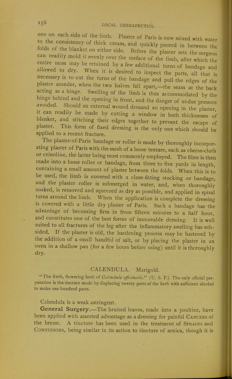 one on each side of the limb. Plaster of Paris is now mixed with water old of'ti'Tf? ''^ ^i^^^^^ P--^ - between the folds of the blanket on e.ther side. Before the plaster sets the surgeon can readily .mold it evenly over the surface of the limb, after which the entire mass may be retained by a few additional turns of bandage and allowed to dry. When it is desired to inspect the parts, all that is necessary is to cut the turns of the bandage and pull the edges of the plaster asunder, when the two halves fall apart,-the seam at the back acting as a hinge. Swelling of the limb is thus accommodated by the hinge behind and the opening in front, and the danger of undue pressure avoided. Should an external wound demand an opening in the plaster It can readily be made by cutting a window in both thicknesses of blanket, and stitching their edges together to prevent the escape of plaster. This form of fixed dressing is the only one which should be applied to a recent fracture. The plaster-of-Paris bandage or roller is made bv thoroughly incorpor- ating plaster of Paris with the mesh of a loose texture, such as cheese-cloth or crinoline, the latter being most commonly employed. The fibre is then made into a loose roller or bandage, from three to five yards in length, containing a small amount of plaster between the folds. When this is to be used, the limb is covered with a close-fitting stocking or bandage, and the plaster roller is submerged in water, and, when thoroughly' soaked, is removed and squeezed as dry as possible, and applied in spiral turns around the limb. When the application is complete the dressing is covered with a little dry plaster of Paris. Such a bandage has the advantage of becoming firm in from fifteen minutes to a half hour, and constitutes one of the best forms of immovable dressing. It is well suited to all fractures of the leg after the inflammatory swelling has sub- sided. If the plaster is old, the hardening process may be hastened by the addition of a small handful of salt, or by placing the plaster in an oven in a shallow pan (for a few hours before using) until it is thoroughly dry. CALENDULA. Marigold. The fresh, flowering herb of Calendula officinalis:' (U. S. P.) The only official pre- paration is the tincture made by displacing twenty parts of the herb with sufficient alcohol to make one hundred parts. Calendula is a weak astringent. General Surgery.—The bruised leaves, made into a poultice, have been applied with asserted advantage as a dressing for painful Cancers of the breast. A tincture has been used in the treatment of Sprains and Contusions, being similar in its action to tincture of arnica, though it is