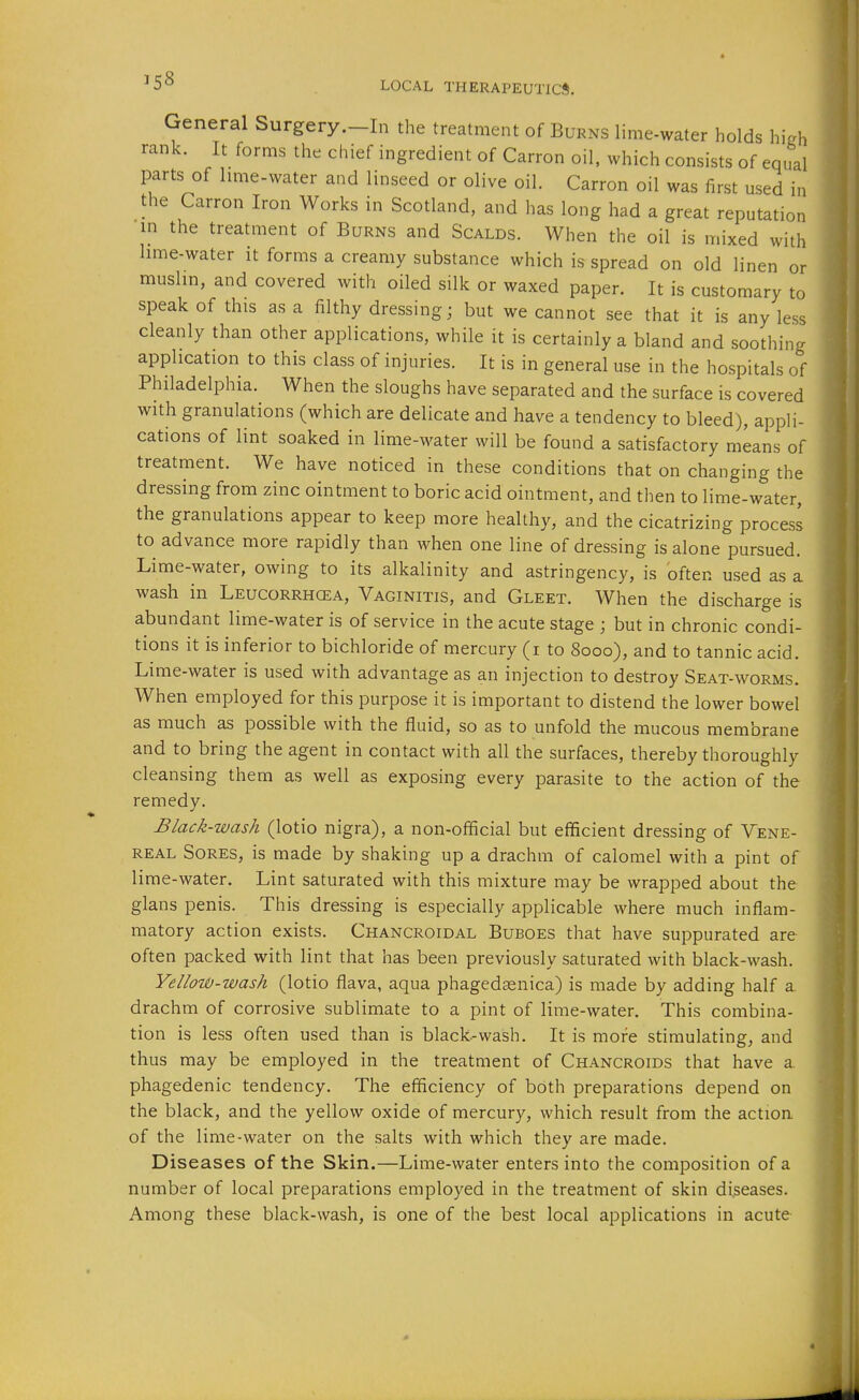 General Surgery.-In the treatment of Burns lime-water holds high rank. It forms the chief ingredient of Carron oil. which consists of equal parts of hme-water and linseed or olive oil. Carron oil was first used in the Carron Iron Works in Scotland, and has long had a great reputation in the treatment of Burns and Scalds. When the oil is mixed with hme-water it forms a creamy substance which is spread on old linen or mushn, and covered with oiled silk or waxed paper. It is customary to speak of this as a filthy dressing; but we cannot see that it is any less cleanly than other applications, while it is certainly a bland and soothing application to this class of injuries. It is in general use in the hospitals of Philadelphia. When the sloughs have separated and the surface is covered with granulations (which are delicate and have a tendency to bleed), appli- cations of lint soaked in lime-water will be found a satisfactory means of treatment. We have noticed in these conditions that on changing the dressing from zinc ointment to boric acid ointment, and then to lime-water, the granulations appear to keep more healthy, and the cicatrizing process to advance more rapidly than when one line of dressing is alone pursued. Lime-water, owing to its alkalinity and astringency, is often used as a wash in Leucorrhcea, Vaginitis, and Gleet. When the discharge is abundant lime-water is of service in the acute stage ; but in chronic condi- tions it is inferior to bichloride of mercury (i to 8000), and to tannic acid. Lime-water is used with advantage as an injection to destroy Seat-worms. When employed for this purpose it is important to distend the lower bowel as much as possible with the fluid, so as to unfold the mucous membrane and to bring the agent in contact with all the surfaces, thereby thoroughly cleansing them as well as exposing every parasite to the action of the remedy. Black-wash (lotio nigra), a non-ofificial but efficient dressing of Vene- real Sores, is made by shaking up a drachm of calomel with a pint of lime-water. Lint saturated with this mixture may be wrapped about the glans penis. This dressing is especially applicable where much inflam- matory action exists. Chancroidal Buboes that have suppurated are often packed with lint that has been previously saturated with black-wash. Yellouu-wash (lotio flava, aqua phagedasnica) is made by adding half a drachm of corrosive sublimate to a pint of lime-water. This combina- tion is less often used than is black-wash. It is more stimulating^ and thus may be employed in the treatment of Chancroids that have a phagedenic tendency. The efficiency of both preparations depend on the black, and the yellow oxide of mercury, which result from the action of the lime-water on the salts with which they are made. Diseases of the Skin.—Lime-water enters into the composition of a number of local preparations employed in the treatment of skin diseases. Among these black-wash, is one of the best local applications in acute