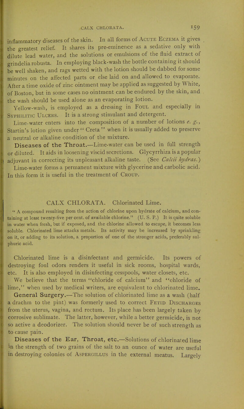 CALX CHLORATA. inflammatory diseases of the skin. In all forms of Acute Eczema it gives the greatest relief. It shares its pre-eminence as a sedative only with dilute lead water, and the solutions or emulsions of the fluid extract of grindelia robusta. In employing black-wash the bottle containing it should be well shaken, and rags wetted with the lotion should be dabbed for some minutes on the affected parts or else laid on and allowed to evaporate. After a time oxide of zinc ointment may be applied as suggested by White, of Boston, but in some cases no ointment can be endured by the skin, and the wash should be used alone as an evaporating lotion. Yellow-wash, is employed as a dressing in Foul and especially in Syphilitic Ulcers. It is a strong stimulant and detergent. Lime-water enters into the composition of a number of lotions e. g., Startin's lotion given under  Creta  when it is usually added to preserve a neutral or alkaline condition of the mixture. Diseases of the Throat.—Lime-water can be used in full strength or diluted. It aids in loosening viscid secretions. Glycyrrhiza is a popular adjuvant in correcting its unpleasant alkaline taste. (See Calcii hydras.^ Lime-water forms a permanent mixture with glycerine and carbolic acid. In this form it is useful in the treatment of Croup. CALX CHLORATA. Chlorinated Lime.  A compound resulting from the action of chlorine upon hydrate of calcium, and con- taining at least twenty-five per cent, of available chlorine. (U. S. P.) It is quite soluble in vi'ater when fresh, but if exposed, and the chlorine allowed to escape, it becomes less soluble. Chlorinated lime attacks metals. Its activity may be increased by sprinkling on it, or adding to its solution, a proportion of one of the stronger acids, preferably sul- phuric acid. Chlorinated lime is a disinfectant and germicide. Its powers of destroying foul odors renders it useful in sick rooms, hospital wards, etc. It is also employed in disinfecting cesspools, water closets, etc. We believe that the terms chloride of calcium and chloride of lime, when used by medical writers, are equivalent to chlorinated lime. General Surgery.—The solution of chlorinated lime as a wash (half a drachm to the pint) was formerly used to correct Fetid Discharges from the uterus, vagina, and rectum. Its place has been largely taken by corrosive sublimate. The latter, however, while a better germicide, is not so active a deodorizer. The solution should never be of such strength as to cause pain. Diseases of the Ear, Throat, etc.—Solutions of chlorinated lime in the strength of two grains of the salt to an ounce of water are useful in destroying colonies of Aspergillus in the external meatus. Largely