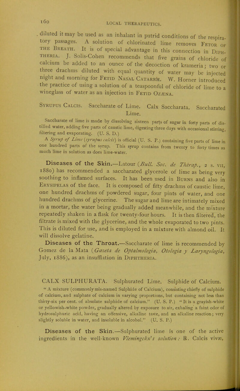 i6o LOCAL THERAPEUTICS. . diluted It may be used as an inhalant in putrid conditions of the respira tory passages. A solution of chlorinated lime removes Fetor of THE Breath. It is of special advantage in this connection in Diph- theria. J. Solis-Cohen recommends that five grains of chloride of calcium be added to an ounce of the decoction of krameria; two or three drachms diluted with equal quantity of water may be injected night and morning for Fetid Nasal CATARRk. W. Horner introduced the practice of using a solution of a teaspoonful of chloride of lime to a wineglass of water as an injection in Fetid Oz^na. Syrupus Calcis. Saccharate of Lime. Calx Saccharata. Saccharated Lime. Saccharate of lime is made by dissolving sixteen parts of sugar in forty parts of dis- tilled water, adding five parts of caustic lime, digesting three days with occasional stirrin.^, filtering and evaporating. (U. S. D.) A Syrup of Lime {syrupus calcis) is official (U. S. P.j containing five parts of lime in one hundred parts of the syrup. This syrup contains from twenty to forty times as much lime in solution as does lime-water. Diseases of the Skin.—Latour (^«//. Soc. de Therap., 2 s. vii, 1880) has recommended a saccharated glycerole of lime as being very soothing to inflamed surfaces. It has been used in Burns and also in Erysipelas of the face. It is composed of fifty drachms of caustic lime, one hundred drachms of powdered sugar, four pints of water, and one hundred drachms of glycerine. The sugar and lime are intimately mixed in a mortar, the water being gradually added meanwhile, and the mixture repeatedly shaken in a flask for twenty-four hours. It is then filtered, the filtrate is mixed with the glycerine, and the whole evaporated to two pints. This is diluted for use, and is employed in a mixture with almond oil. It will dissolve gelatine. Diseases of the Throat.—Saccharate of lime is recommended by Gomez de la Mata (Gazeta de Optalmologia, Otologia y Laryjigologia, July, 1886), as an insufflation in Diphtheria. CALX SULPHURATA. Sulphurated Lime. Sulphide of Calcium.  A mixture (commonly mis-named Sulphide of Calcium), consisting chiefly of sulphide of calcium, and sulphate of calcium in varying proportions, but containing not less than thirty-six per cent, of absolute sulphide of calcium. (U. S. P.)  It is a grayish-while or yellowish-white powder, gradually altered by exposure to air, exhaling a faint odor of hydrosulphuric acid, having an offensive, alkaline taste, and an alkaline reaction; very slightly soluble in water, and insoluble in alcohol. (U. S. P.) Diseases of the Skin.—Sulphurated lime is one of the active ingredients in the well-known Vlemingckx^s solution : B. Calcis vivae,