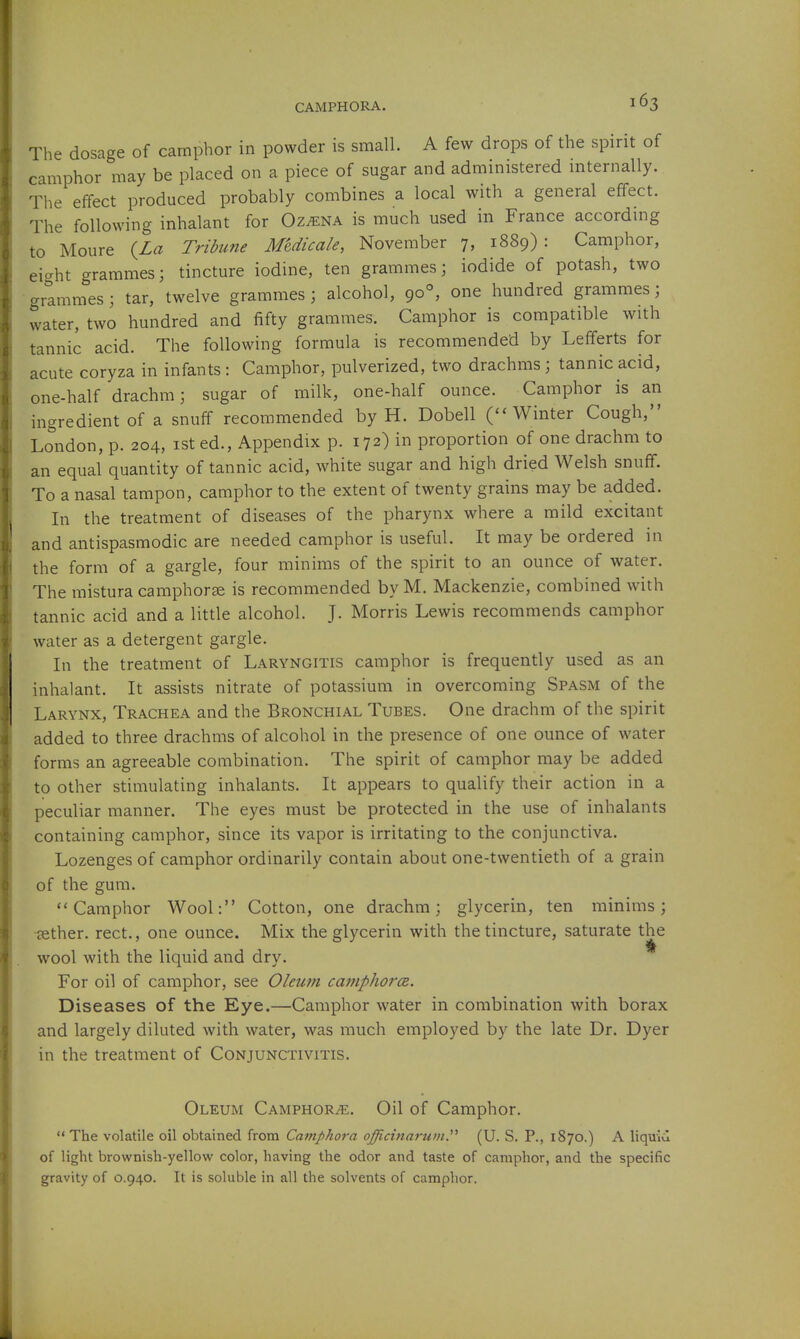 The dosage of camphor in powder is small. A few drops of the spirit of camphor may be placed on a piece of sugar and administered internally. The effect produced probably combines a local with a general effect. The following inhalant for Ozmna is much used in France according to Moure (La Tribune Meduaie, November 7, 1889): Camphor, eicrht grammes; tincture iodine, ten grammes; iodide of potash, two grlmmes; tar, twelve grammes; alcohol, 90°, one hundred grammes; water, two hundred and fifty grammes. Camphor is compatible with tannic acid. The following formula is recommended by Lefiferts for acute coryza in infants : Camphor, pulverized, two drachms; tannic acid, one-half drachm; sugar of milk, one-half ounce. Camphor is an ingredient of a snuff recommended by H. Dobell (''Winter Cough, London, p. 204, ist ed., Appendix p. 172) in proportion of one drachm to an equal quantity of tannic acid, white sugar and high dried Welsh snuff. To a nasal tampon, camphor to the extent of twenty grains may be added. In the treatment of diseases of the pharynx where a mild excitant and antispasmodic are needed camphor is useful. It may be ordered in the form of a gargle, four minims of the spirit to an ounce of water. The raistura camphorse is recommended by M. Mackenzie, combined with tannic acid and a little alcohol. J. Morris Lewis recommends camphor water as a detergent gargle. In the treatment of Laryngitis camphor is frequently used as an inhalant. It assists nitrate of potassium in overcoming Spasm of the Larynx, Trachea and the Bronchial Tubes. One drachm of the spirit added to three drachms of alcohol in the presence of one ounce of water forms an agreeable combination. The spirit of camphor may be added to other stimulating inhalants. It appears to qualify their action in a peculiar manner. The eyes must be protected in the use of inhalants containing camphor, since its vapor is irritating to the conjunctiva. Lozenges of camphor ordinarily contain about one-twentieth of a grain of the gum. Camphor Wool: Cotton, one drachm; glycerin, ten minims; aether, rect., one ounce. Mix the glycerin with the tincture, saturate the wool with the liquid and dry. * For oil of camphor, see Oleum camphorcs. Diseases of the Eye.—Camphor water in combination with borax and largely diluted with water, was much employed by the late Dr. Dyer in the treatment of Conjunctivitis. Oleum Camphorse. Oil of Camphor.  The volatile oil obtained from Camphora oficinarum, (U. S. P., 1870.) A liquid of light brownish-yellow color, having the odor and taste of camphor, and the specific gravity of 0.940. It is soluble in all the solvents of camphor.