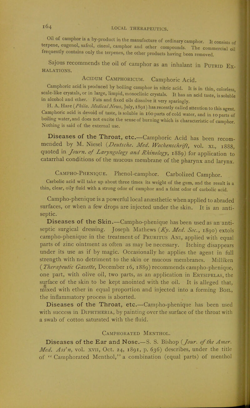 Oil Of camphor is a by-product in the manufacture of ordinary camphor. It consists of terpene, eugenol, safrol, cineol, camphor and other compounds. The commercial oil frequently contains only the terpenes, the other products having been removed. Sajous recommends the oil of camphor as an inhalant in Putrid Ex- halations. AciDUM Camphoricum. Camphoric Acid. Camphoric acid is produced by boiling camphor in nitric acid. It is in thin, colorless scale-like crystals, or in large, limpid, monoclinic crystals. It has an acid taste', is soluble in alcohol and ether. Fats and fixed oils dissolve it very sparingly. H. A. Hare {^Phila. MedicalNezvs, July, 1891) has recently called attention to this agent. Camphoric acid is devoid of taste, is soluble in 160 parts of cold water, and in 10 parts of boiling water, and does not excite the sense of burning which is characteristic of camphor. Nothing is said of the external use. Diseases of the Throat, etc.—Camphoric Acid has been recom- mended by M. Niesel {Deutsche. Med. Wochenschrift, vol. xl, 1888, quoted in Jourti. of Laryngology and Rhinology, 1889) for application to catarrhal conditions of the mucous membrane of the pharynx and larynx. Campho-Phenique. Phenol-camphor. Carbolized Camphor. CarboUc acid will take up about three times its weight of the gum, and the result is a thin, clear, oily fluid with a strong odor of camphor and a faint odor of carbolic acid. Campho-phenique is a powerful local anaesthetic when applied to abraded surfaces, or when a few drops are injected under the skin. It is an anti- septic. Diseases of the Skin.—Campho-phenique has been used as an anti- septic surgical dressing. Joseph Mathews {Ky. Med. Soc., 1890) extols campho-phenique in the treatment of Pruritus Ani, applied with equal parts of zinc ointment as often as may be necessary. Itching disappears under its use as if by magic. Occasionally he applies the agent in full strength with no detriment to the skin or mucous membranes. Milliken (^Therapeutic Gazette, December 16, 1889) recommends campho-phenique, one part, with olive oil, two parts, as an application in Erysipelas, the surface of the skin to be kept anointed with the oil. It is alleged that, mixed with ether in equal proportion and injected into a forming Boil, the inflammatory process is aborted. Diseases of the Throat, etc.—Campho-phenique has been used with success in Diphtheria, by painting over the surface of the throat with a swab of cotton saturated with the fluid. Camphorated Menthol. Diseases of the Ear and Nose.—S. S. Bishop {Jour, of the Amer. Med. Ass'n, vol. xvii, Oct. 24, 1891, p. 636) describes, under the title of  Camphorated Menthol, a combination (equal parts) of menthol