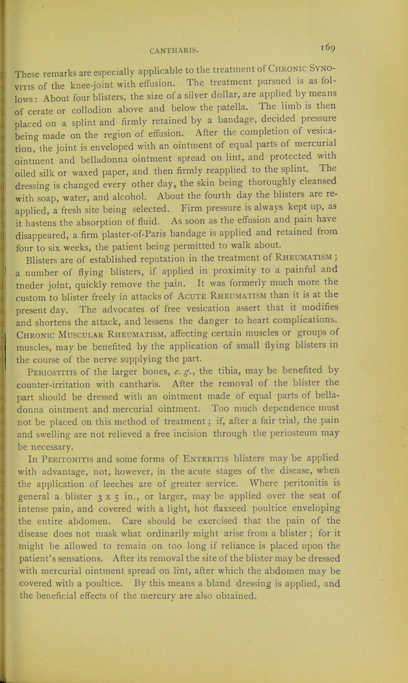 These remarks are especially applicable to the treatment of Chronic Syno- vitis of the knee-joint with effusion. The treatment pursued is as fol- lows • About four blisters, the size of a silver dollar, are applied by means of cerate or collodion above and below the patella. The limb is then placed on a splint and firmly retained by a bandage, decided pressure being made on the region of effusion. After the completion of vesica- tion, the joint is enveloped with an ointment of equal parts of mercurial ointment and belladonna ointment spread on lint, and protected with oiled silk or waxed paper, and then firmly reapplied to the splint. The dressing is changed every other day, the skin being thoroughly cleansed with soap, water, and alcohol. About the fourth day the blisters are re- applied, a fresh site being selected. Firm pressure is always kept up, as it hastens the absorption of fluid. As soon as the effusion and pain have disappeared, a firm plaster-of-Paris bandage is applied and retained from four to six weeks, the patient being permitted to walk about. Blisters are of established reputation in the treatment of Rheumatism ; a number of flying blisters, if applied in proximity to a painful and tneder joint, quickly remove the pain. It was formerly much more the custom to blister freely in attacks of Acute Rheumatism than it is at the present day. The advocates of free vesication assert that it modifies and shortens the attack, and lessens the danger to heart complications. Chronic Muscular Rheumatism, affecting certain muscles or groups of muscles, may be benefited by the application of small flying blisters in the course of the nerve supplying the part. Periostitis of the larger bones, e, g., the tibia, may be benefited by counter-irritation with cantharis. After the removal of the blister the part should be dressed with an ointment made of equal parts of bella- donna ointment and mercurial ointment. Too much dependence must not be placed on this method of treatment; if, after a fair trial, the pain and swelling are not relieved a free incision through the periosteum may be necessary. In Peritonitis and some forms of Enteritis blisters may be applied with advantage, not, however, in the acute stages of the disease, when the application of leeches are of greater service. Where peritonitis is general a blister 3x5 in., or larger, may be applied over the seat of intense pain, and covered with a light, hot flaxseed poultice enveloping the entire abdomen. Care should be exercised that the pain of the disease does not mask what ordinarily might arise from a blister j for it might be allowed to remain on too long if reliance is placed upon the patient's sensations. After its removal the site of the blister may be dressed with mercurial ointment spread on lint, after which the abdomen may be covered with a poultice. By this means a bland dressing is applied, and the beneficial effects of the mercury are also obtained.