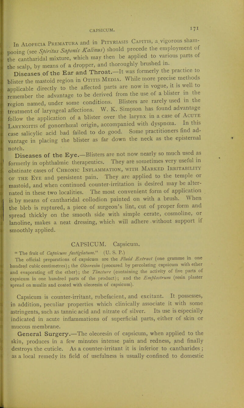 CAPSICUM. In Alopecia Prematura and in Pityriasis Capitis, a. vigorous sham- pooing (see Spiritus Saponis Kalinus) should precede the employment of the cantharidal mixture, which may then be applied to various parts of the scalp, by means of a dropper, and thoroughly brushed in. Diseases of the Ear and Throat.—It was formerly the practice to blister the mastoid region in Otitis Media. While more precise methods applicable directly to the affected parts are now in vogue, it is well to remember the advantage to be derived from the use of a blister m the re-ion named, under some conditions. Blisters are rarely used in the treatment of laryngeal affections. W. K. Simpson has found advantage follow the application of a blister over the larynx in a case of Acute Laryngitis of gonorrhceal origin, accompanied with dyspnoea. In this case salicylic acid had failed to do good. Some practitioners find ad- vantage in placing the blister as far down the neck as the episternal notch. Diseases of the Eye.—Blisters are not now nearly so much used as formerly in ophthalmic therapeutics. They arfe sometimes very useful in obstinate cases of Chronic Inflammation, with Marked Irritability OF THE Eye and persistent pain. They are applied to the temple or mastoid, and when continued counter-irritation is desired may be alter- nated in these two localities. The most convenient form of application is by means of cantharidal collodion painted on with a brush. When the bleb is ruptured, a piece of surgeon's lint, cut of proper form and spread thickly on the smooth side with simple cerate, cosmoline, or lanoline, makes a neat dressing, which will adhere without support if smoothly applied. CAPSICUM. Capsicum.  The fruit of Capsicum fastigiatumy (U. S. P.) The official preparations of capsicum are the Fluid Extract (one gramme in one hundred cubic centimetres); the Oleoredn (procured by percolating capsicum with ether and evaporating off the ether); the Tincture (containing the activity of five parts of capsicum in one hundred parts of the product); and the Eniplastrum (resin plaster spread on muslin and coated with oleoresin of capsicum). Capsicum is counter-irritant, rubefacient, and excitant. It possesses, in addition, peculiar properties which clinically associate it with some astringents, such as tannic acid and nitrate of silver. Its use is especially indicated in acute inflammations of superficial parts, either of skin or mucous membrane. General Surgery.—The oleoresin of capsicum, when applied to the skin, produces in a few minutes intense pain and redness, and finally destroys the cuticle. As a counter-irritant it is inferior to cantharides ; as a local remedy its field of usefulness is usually confined to domestic