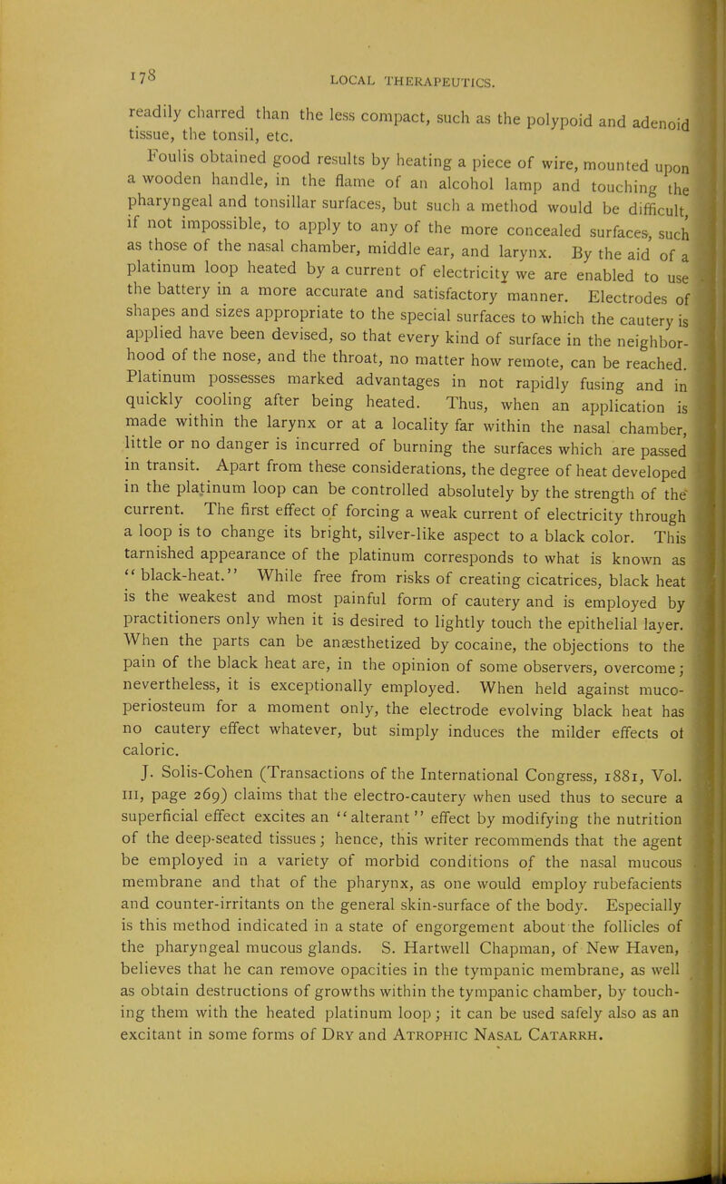 readily charred than the less compact, such as the polypoid and adenoid tissue, the tonsil, etc. Foulis obtained good results by heating a piece of wire, mounted upon a wooden handle, in the flame of an alcohol lamp and touching the pharyngeal and tonsillar surfaces, but such a method would be difficult if not impossible, to apply to any of the more concealed surfaces such as those of the nasal chamber, middle ear, and larynx. By the aid of a platinum loop heated by a current of electricity we are enabled to use the battery in a more accurate and satisfactory manner. Electrodes of shapes and sizes appropriate to the special surfaces to which the cautery is applied have been devised, so that every kind of surface in the neighbor- hood of the nose, and the throat, no matter how remote, can be reached. Platinum possesses marked advantages in not rapidly fusing and in quickly cooling after being heated. Thus, when an application is made within the larynx or at a locality far within the nasal chamber, little or no danger is incurred of burning the surfaces which are passed in transit. Apart from these considerations, the degree of heat developed in the platinum loop can be controlled absolutely by the strength of the current. The first effect of forcing a weak current of electricity through a loop is to change its bright, silver-like aspect to a black color. This tarnished appearance of the platinum corresponds to what is known as  black-heat. While free from risks of creating cicatrices, black heat is the weakest and most painful form of cautery and is employed by practitioners only when it is desired to lightly touch the epithelial layer. When the parts can be anesthetized by cocaine, the objections to the pain of the black heat are, in the opinion of some observers, overcome; nevertheless, it is exceptionally employed. When held against muco- periosteum for a moment only, the electrode evolving black heat has no cautery effect whatever, but simply induces the milder effects of caloric. J. Solis-Cohen (Transactions of the International Congress, 1881, Vol. Ill, page 269) claims that the electro-cautery when used thus to secure a superficial effect excites an ''alterant effect by modifying the nutrition of the deep-seated tissues; hence, this writer recommends that the agent be employed in a variety of morbid conditions of the nasal mucous membrane and that of the pharynx, as one would employ rubefacients and counter-irritants on the general skin-surface of the body. Especially is this method indicated in a state of engorgement about the follicles of the pharyngeal mucous glands. S. Hartwell Chapman, of New Haven, believes that he can remove opacities in the tympanic membrane, as well as obtain destructions of growths within the tympanic chamber, by touch- ing them with the heated platinum loop; it can be used safely also as an excitant in some forms of Dry and Atrophic Nasal Catarrh. 'I