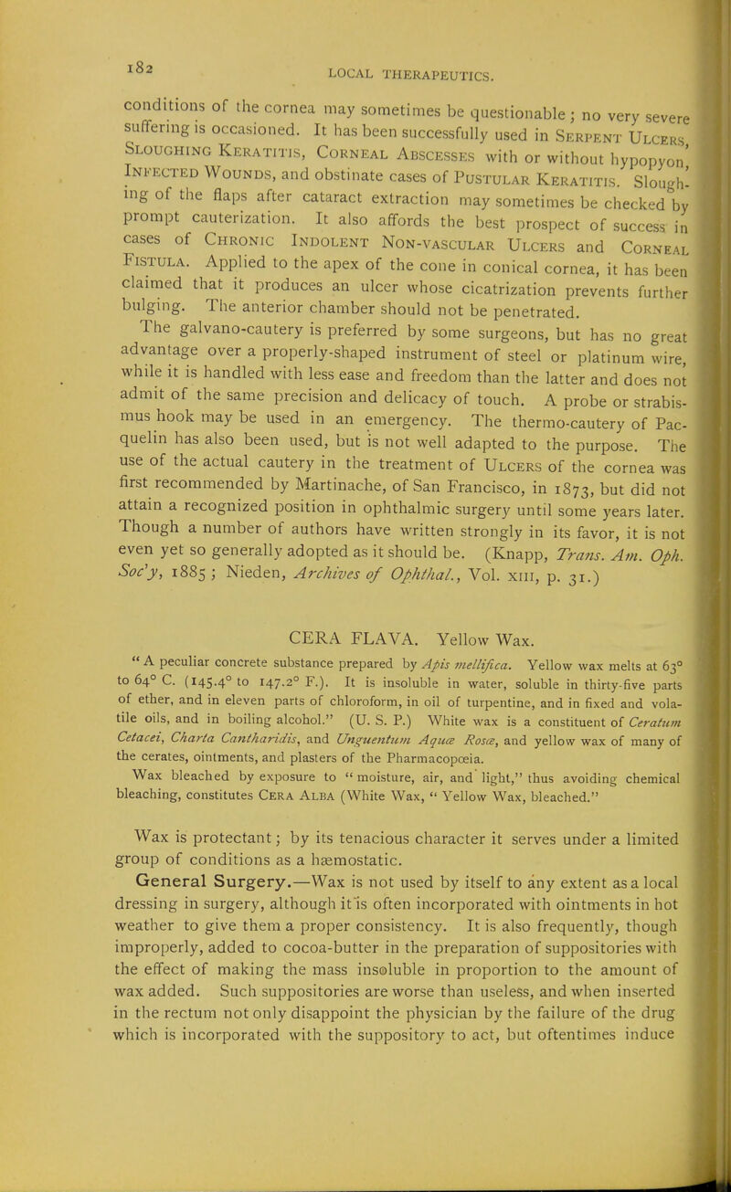 LOCAL THERAPEUTICS. conditions of the cornea may sometimes be questionable; no very severe stiffermg is occasioned. It has been successfully used in Serpent Ulcers Sloughing Keratitis, Corneal Abscesses with or without hypopyon' Infected Wounds, and obstinate cases of Pustular Keratitis. Slough' ing of the flaps after cataract extraction may sometimes be checked by prompt cauterization. It also affords the best prospect of success, in cases of Chronic Indolent Non-vascular Ulcers and Corneal Fistula. Applied to the apex of the cone in conical cornea, it has been claimed that it produces an ulcer whose cicatrization prevents further bulging. The anterior chamber should not be penetrated. The galvano-cautery is preferred by some surgeons, but has no great advantage over a properly-shaped instrument of steel or platinum wire, while it is handled with less ease and freedom than the latter and does not admit of the same precision and delicacy of touch. A probe or strabis- mus hook may be used in an emergency. The thermo-cautery of Pac- quelin has also been used, but is not well adapted to the purpose. The use of the actual cautery in the treatment of Ulcers of the cornea was first recommended by Martinache, of San Francisco, in 1873, but did not attain a recognized position in ophthalmic surgery until some years later. Though a number of authors have written strongly in its favor, it is not even yet so generally adopted as it should be. (Knapp, Trans. Am. Oph. Soc'y, 1885; Nieden, Archives of OphfhaL, Vol. xiii, p. 31.) CERA FLAVA. Yellow Wax.  A peculiar concrete substance prepared by Apis mellifica. Yellow wax melts at 63° to 64° C. (145.4° to 147.2° F.). It is insoluble in water, soluble in thirty-five parts of ether, and in eleven parts of chloroform, in oil of turpentine, and in fixed and vola- tile oils, and in boiling alcohol. (U. S. P.) White wax is a constituent of Cerahcm Cetacei, Charta Cantharidis, and Unguentum Aqua Rosce, and yellow wax of many of the cerates, ointments, and plasters of the Pharmacopoeia. Wax bleached by exposure to  moisture, air, and light, thus avoiding chemical bleaching, constitutes Cera Alba (White Wax,  Yellow Wax, bleached. Wax is protectant; by its tenacious character it serves under a limited group of conditions as a haemostatic. General Surgery.—Wax is not used by itself to any extent as a local dressing in surgery, although it'is often incorporated with ointments in hot weather to give them a proper consistency. It is also frequently, though improperly, added to cocoa-butter in the preparation of suppositories with the effect of making the mass insoluble in proportion to the amount of wax added. Such suppositories are worse than useless, and when inserted in the rectum not only disappoint the physician by the failure of the drug which is incorporated with the suppository to act, but oftentimes induce