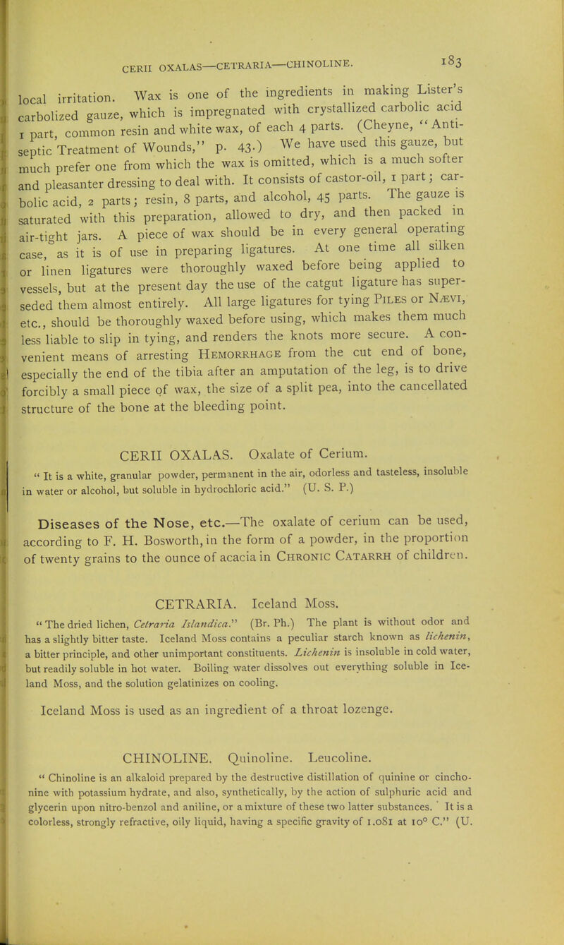 local irritation. Wax is one of the ingredients in making Lister's carbolized gauze, which is impregnated with crystallized carbolic acid I part common resin and white wax, of each 4 parts. (Cheyne, - Anti- septic Treatment of Wounds, p. 43-) We have used this gauze, but much prefer one from which the wax is omitted, which is a much softer and pleasanter dressing to deal with. It consists of castor-oil, i part; car- bolic acid, 2 parts; resin, 8 parts, and alcohol, 45 P^^ts. The gauze is saturated with this preparation, allowed to dry, and then packed in air-ticrht jars. A piece of wax should be in every general operating case,''as it is of use in preparing ligatures. At one time all silken or linen ligatures were thoroughly waxed before being applied to vessels, but at the present day the use of the catgut ligature has super- seded them almost entirely. All large ligatures for tying Piles or N^vi, etc., should be thoroughly waxed before using, which makes them much less'liable to slip in tying, and renders the knots more secure. A con- venient means of arresting Hemorrhage from the cut end of bone, especially the end of the tibia after an amputation of the leg, is to drive forcibly a small piece of wax, the size of a split pea, into the cancellated structure of the bone at the bleeding point. CERII OXALAS. Oxalate of Cerium.  It is a white, granular powder, permanent in the air, odorless and tasteless, insoluble in water or alcohol, but soluble in hydrochloric acid. (U. S. P.) Diseases of the Nose, etc.—The oxalate of cerium can be used, according to F. H. Bosworth,in the form of a powder, in the proportion of twenty grains to the ounce of acacia in Chronic Catarrh of children. CETRARIA. Iceland Moss.  The dried lichen, Cetraria Islandicar (Br. Ph.) The plant is without odor and has a slightly bitter taste. Iceland Moss contains a peculiar starch known as lichenin, a bitter principle, and other unimportant constituents. Lichenin is insoluble in cold water, but readily soluble in hot water. Boiling water dissolves out everything soluble in Ice- land Moss, and the solution gelatinizes on cooling. Iceland Moss is used as an ingredient of a throat lozenge. CHINOLINE. Quinoline. Leucoline.  Chinoline is an alkaloid prepared by the destructive distillation of quinine or cincho- nine with potassium hydrate, and also, synthetically, by the action of sulphuric acid and glycerin upon nitro-benzol and aniline, or a mixture of these two latter substances. It is a colorless, strongly refractive, oily liquid, having a specific gravity of 1.081 at 10° C. (U. 1