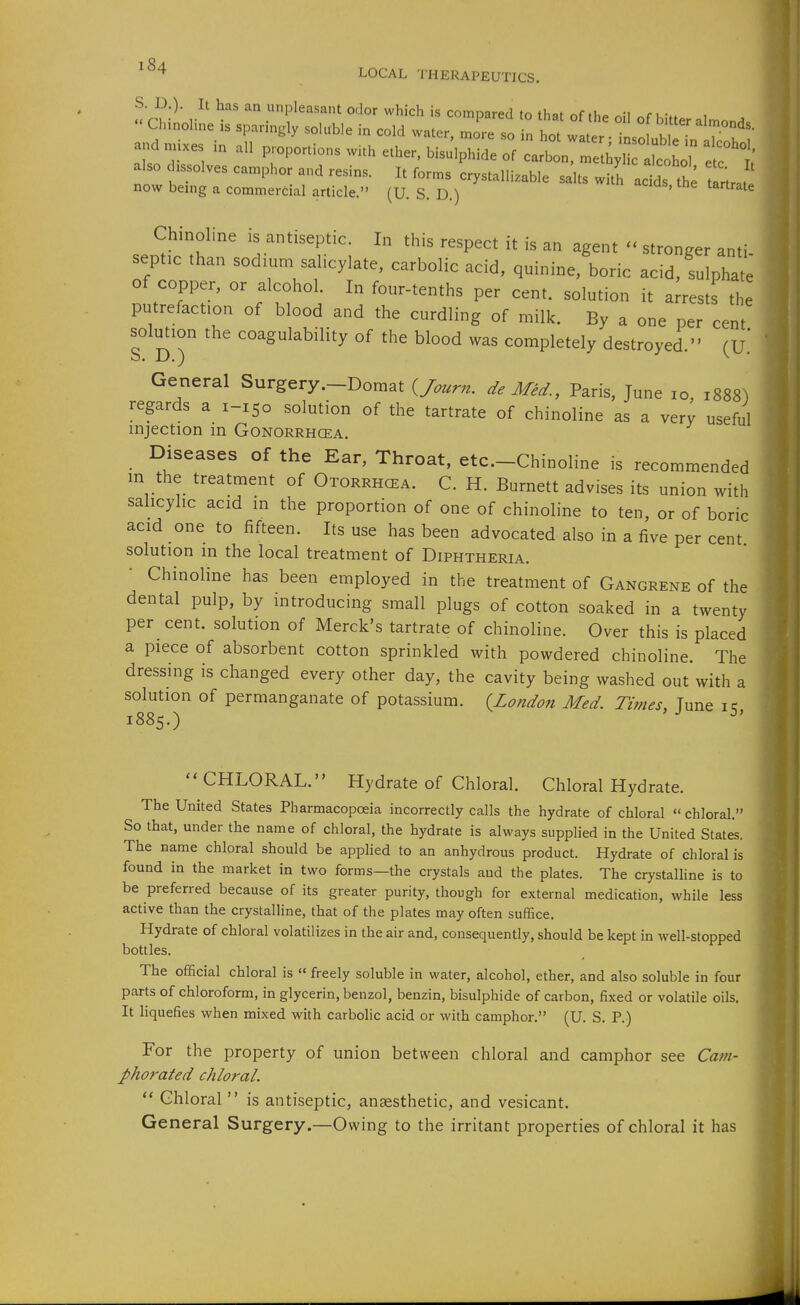 S. D.). It has an unpleasant odor which is compared to that of the nil of K.-ff i Chinoline is sparingly soluble in cold water, Jre so in hot wa er In 7u'^^ and. ^ ^^^.^ ^^^^^^o.:i:zlx^: also dissolves camphor and resins. It forms crystalli.able salts with acids the nrate now being a commercial article. (U. S. D.) Chinoline is antiseptic. In this respect it is an agent - stronger anti septic than sodium salicylate, carbolic acid, quinine, boric acid, sulpha^l of copper, or alcohol. In four-tenths per cent, solution it arrests the putrefaction of blood and the curdling of milk. By a one per cent solution the coagulability of the blood was completely destroyed. (U.' General Surgery.-Domat (/ourn. de Med., Paris, June lo, 1888) regards a 1-150 solution of the tartrate of chinoline as a very useful injection in Gonorrhcea. Diseases of the Ear, Throat, etc.-Chinoline is recommended in the treatment of Otorrhcea. C. H. Burnett advises its union with salicylic acid in the proportion of one of chinoline to ten, or of boric acid one to fifteen. Its use has been advocated also in a five per cent solution in the local treatment of Diphtheria. Chinoline has been employed in the treatment of Gangrene of the . dental pulp, by introducing small plugs of cotton soaked in a twenty per cent, solution of Merck's tartrate of chinoline. Over this is placed a piece of absorbent cotton sprinkled with powdered chinoline. The dressing is changed every other day, the cavity being washed out with a solution of permanganate of potassium. (London Med Times, June ic 1885.) ^'  CHLORAL. Hydrate of Chloral. Chloral Hydrate. The United States Pharmacopoeia incorrectly calls the hydrate of chloral chloral. So that, under the name of chloral, the hydrate is always supplied in the United States. The name chloral should be applied to an anhydrous product. Hydrate of chloral is found in the market in two forms—the crystals and the plates. The crystalline is to be preferred because of its greater purity, though for external medication, while less active than the crystalhne, that of the plates may often suffice. Hydrate of chloral volatilizes in the air and, consequently, should be kept in well-stopped bottles. The official chloral is « freely soluble in water, alcohol, ether, and also soluble in four parts of chloroform, in glycerin, benzol, benzin, bisulphide of carbon, fixed or volatile oils. It liquefies when mixed with carbolic acid or with camphor. (U. S. P.) For the property of union between chloral and camphor see Cam- phorated chloral.  Chloral  is antiseptic, anaesthetic, and vesicant. General Surgery.—Owing to the irritant properties of chloral it has