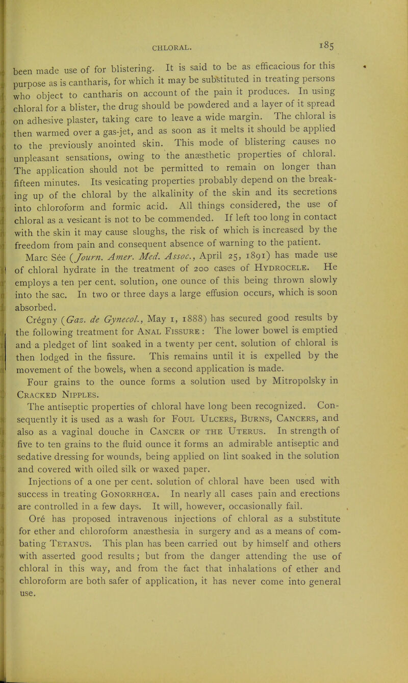 been made use of for blistering. It is said to be as efficacious for this purpose as is cantharis, for which it may be substituted in treating persons who object to cantharis on account of the pain it produces. In using chloral for a blister, the drug should be powdered and a layer of it spread on adhesive plaster, taking care to leave a wide margin. The chloral is then warmed over a gas-jet, and as soon as it melts it should be applied to the previously anointed skin. This mode of blistering causes no unpleasant sensations, owing to the ansesthetic properties of chloral. The application should not be permitted to remain on longer than fifteen minutes. Its vesicating properties probably depend on the break- ing up of the chloral by the alkalinity of the skin and its secretions into chloroform and formic acid. All things considered, the use of chloral as a vesicant is not to be commended. If left too long in contact with the skin it may cause sloughs, the risk of which is increased by the freedom from pain and consequent absence of warning to the patient. Marc See {Journ. Amer. Med. Assoc., April 25, 1891) has made use of chloral hydrate in the treatment of 200 cases of Hydrocele. He employs a ten per cent, solution, one ounce of this being thrown slowly into the sac. In two or three days a large effusion occurs, which is soon absorbed. Cregny (^Gaz. de Gynecol, May i, 1888) has secured good results by the following treatment for Anal Fissure : The lower bowel is emptied and a pledget of lint soaked in a twenty per cent, solution of chloral is then lodged in the fissure. This remains until it is expelled by the movement of the bowels, when a second application is made. Four grains to the ounce forms a solution used by Mitropolsky in Cracked Nipples. The antiseptic properties of chloral have long been recognized. Con- sequently it is used as a wash for Foul Ulcers, Burns, Cancers, and also as a vaginal douche in Cancer of the Uterus. In strength of five to ten grains to the fluid ounce it forms an admirable antiseptic and sedative dressing for wounds, being applied on lint soaked in the solution and covered with oiled silk or waxed paper. Injections of a one per cent, solution of chloral have been used with success in treating Gonorrhoea. In nearly all cases pain and erections are controlled in a few days. It will, however, occasionally fail. Ore has proposed intravenous injections of chloral as a substitute for ether and chloroform anaesthesia in surgery and as a means of com- bating Tetanus. This plan has been carried out by himself and others with asserted good results; but from the danger attending the use of chloral in this way, and from the fact that inhalations of ether and chloroform are both safer of application, it has never come into general use.