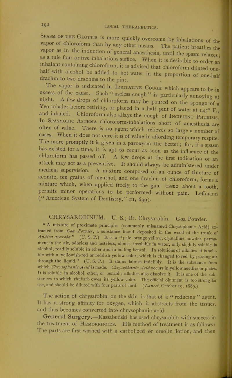 Spasm of the Glottis is more quickly overcome by inhalations of the vapor of chloroform than by any other means. The patient breathes th vapor as in the induction of general anesthesia, until the spasm relaxes as a rule four or five inhalations suffice. When it is desirable to order an inhalant containing chloroform, it is advised that chloroform diluted one half with alcohol be added to hot water in the proportion of one-half drachm to two drachms to the pint. The vapor is indicated in Irritative Cough which appears to be in excess of the cause. Such - useless cough  is particularly annoying at night. A few drops of chloroform may be poured on the sponge of a Yeo inhaler before retiring, or placed in a half pint of water at 145° F and inhaled. Chloroform also allays the cough of Incipient Phthisis' In Spasmodic Asthma chloroform-inhalations short of anaesthesia are often of value. There is no agent which relieves so large a number of cases. When it does not cure it is of value in affording temoorary respite The more promptly it is given in a paroxysm the better; for, if a spasm has existed for a time, it is apt to recur as soon as the influence of the chloroform has passed off. A few drops at the first indication of an attack may act as a preventive. It should always be administered under medical supervision. A mixture composed of an ounce of tincture of aconite, ten grains of menthol, and one drachm of chloroform, forms a mixture which, when applied freely to the gum tissue about a tooth, permits minor operations to be performed without pain. Leffmann (American System of Dentistry, iii, 699). CHRYSAROBINUM. U. S.; Br. Chrysarobin. Goa Powder.  A mixture of proximate principles (commonly misnamed Chrysophanic Acid) exl tracted from Goa Powder, a substance found deposited in the wood of the trunk of Andira ararobar (U. S. P.) It is a  pale orange yellow, crystalline powder, perma- ment in the air, odorless and tasteless, almost insoluble in water, only slightly soluble in alcohol, readily soluble in ether and in boiling benzol. In solutions of alkalies it is sola- ble with a yellowish-red or reddish-yellow color, which is changed to red by passing air through the liquid. (U. S. P.) It stains fabrics indelibly. It is the substance from which Chrysophanic Acid is made. Chrysophanic Acid occurs in yellow needles or plates. It is soluble in alcohol, ether, or benzol; alkalies also dissolve it. It is one of the sub- stances to which rhubarb owes its yellow color. The official ointment is too strong for use, and should be diluted with four parts of lard. {Lancet, October 19, 1889.) The action of chrysarobin on the skin is that of a reducing agent. It has a strong affinity for oxygen, which it abstracts from the tissues, and thus becomes converted into chrysophanic acid. General Surgery.—Kassabudski has used chrysarobin with success in the treatment of Hemorrhoids. His method of treatment is as follows: The parts are first washed with a carbolized or creolin lotion, and then