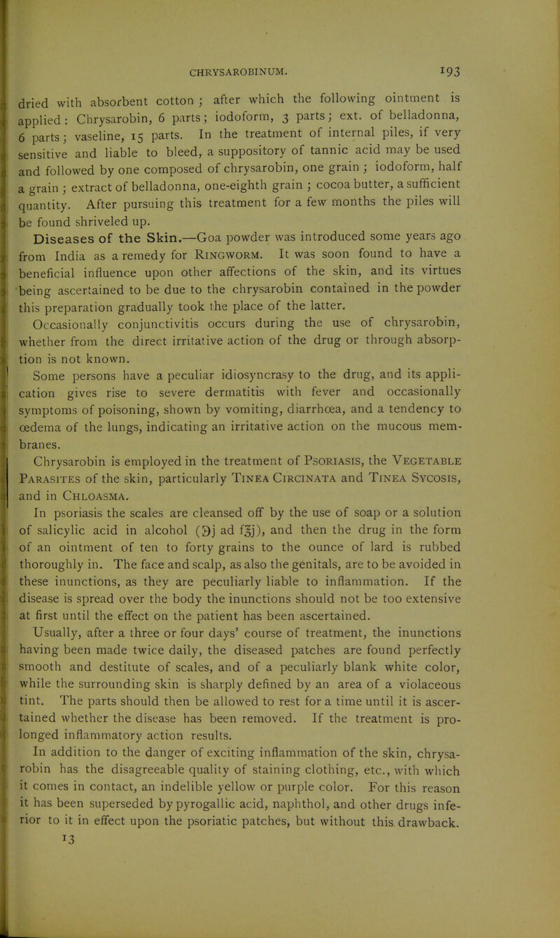 dried with absorbent cotton ; after which the following ointment is applied: Chrysarobin, 6 parts; iodoform, 3 parts; ext. of belladonna, 6 parts; vaseline, 15 parts. In the treatment of internal piles, if very sensitive and liable to bleed, a suppository of tannic acid may be used and followed by one composed of chrysarobin, one grain ; iodoform, half a grain ; extract of belladonna, one-eighth grain ; cocoa butter, a sufficient quantity. After pursuing this treatment for a few months the piles will be found shriveled up. Diseases of the Skin.—Goa powder was introduced some years ago from India as a remedy for Ringworm. It was soon found to have a beneficial influence upon other affections of the skin, and its virtues being ascertained to be due to the chrysarobin contained in the powder this preparation gradually took the place of the latter. Occasionally conjunctivitis occurs during the use of chrysarobin, whether from the direct irritative action of the drug or through absorp- tion is not known. Some persons have a peculiar idiosyncrasy to the drug, and its appli- cation gives rise to severe dermatitis with fever and occasionally symptoms of poisoning, shown by vomiting, diarrhoea, and a tendency to oedema of the lungs, indicating an irritative action on the mucous mem- branes. Chrysarobin is employed in the treatment of Psoriasis, the Vegetable Parasites of the skin, particularly Tinea Circinata and Tinea Sycosis, and in Chloasma. In psoriasis the scales are cleansed off by the use of soap or a solution of salicylic acid in alcohol Oj ad fgj), and then the drug in the form of an ointment of ten to forty grains to the ounce of lard is rubbed thoroughly in. The face and scalp, as also the genitals, are to be avoided in these inunctions, as they are peculiarly liable to inflammation. If the disease is spread over the body the inunctions should not be too extensive at first until the effect on the patient has been ascertained. Usually, after a three or four days' course of treatment, the inunctions having been made twice daily, the diseased patches are found perfectly- smooth and destitute of scales, and of a peculiarly blank white color, while the surrounding skin is sharply defined by an area of a violaceous tint. The parts should then be allowed to rest for a time until it is ascer- tained whether the disease has been removed. If the treatment is pro- longed inflammatory action results. In addition to the danger of exciting inflammation of the skin, chrysa- robin has the disagreeable quality of staining clothing, etc., with which it comes in contact, an indelible yellow or purple color. For this reason it has been superseded bypyrogallic acid, naphthol, and other drugs infe- rior to it in effect upon the psoriatic patches, but without this, drawback. 13 k