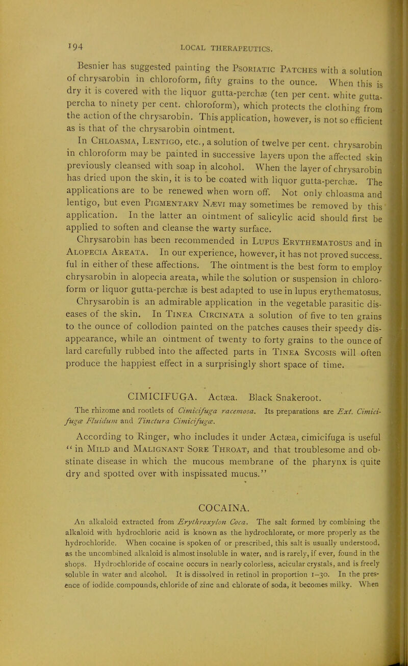Besnier has suggested painting the Psoriatic Patches with a solution of chrysarobin in chloroform, fifty grains to the ounce. When this is dry it is covered with the liquor gutta-perchje (ten per cent, white gutta- percha to ninety per cent, chloroform), which protects the clothing from the action of the chrysarobin. This application, however, is not so efficient as is that of the chrysarobin ointment. In Chloasma, Lentigo, etc., a solution of twelve per cent, chrysarobin in chloroform may be painted in successive layers upon the affected skin previously cleansed with soap in alcohol. When the layer of chrysarobin has dried upon the skin, it is to be coated with liquor gutta-perchee. The applications are to be renewed when worn off. Not only chloasma and lentigo, but even Pigmentary N/evi may sometimes be removed by this* application. In the latter an ointment of salicylic acid should first be applied to soften and cleanse the warty surface. Chrysarobin has been recommended in Lupus Erythematosus and in Alopecia Areata. In our experience, however, it has not proved success, ful in either of these affections. The ointment is the best form to employ chrysarobin in alopecia areata, while the solution or suspension in chloro- form or liquor gutta-percha is best adapted to use in lupus erythematosus. Chrysarobin is an admirable application in the vegetable parasitic dis- eases of the skin. In Tinea Circinata a solution of five to ten grains to the ounce of collodion painted on.the patches causes their speedy dis- appearance, while an ointment of twenty to forty grains to the ounce of lard carefully rubbed into the affected parts in Tinea Sycosis will often produce the happiest effect in a surprisingly short space of time. CIMICIFUGA. Actjea. Black Snakeroot. The rhizome and rootlets of Cimicifuga racetnosa. Its preparations are Ext. Cimici- fugcB Fluidtivi and Tinctura CitnicifugcE. According to Ringer, who includes it under Actsea, cimicifuga is useful in Mild and Malignant Sore Throat, and that troublesome and ob- stinate disease in which the mucous membrane of the pharynx is quite dry and spotted over with inspissated mucus. COCAINA. An alkaloid extracted from Eryt/iroxylon Coca. The salt formed by combining the alkaloid with hydrochloric acid is known as the hydrochlorate, or more properly as the hydrochloride. When cocaine is spoken of or prescribed, this salt is usually understood, as the uncombined alkaloid is almost insoluble in water, and is rarely, if ever, found in the shops. Hydrochloride of cocaine occurs in nearly colorless, acicular crystals, and is freely soluble in water and alcohol. It is dissolved in retinol in proportion 1-30. In the pres- ence of iodide compounds, chloride of zinc and chlorate of soda, it becomes milky. When
