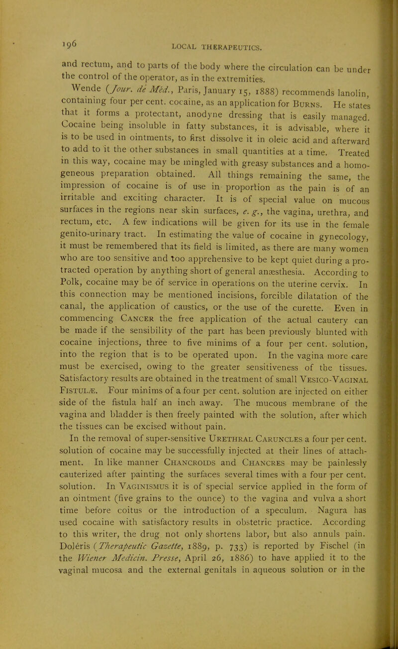 and rectum, and to parts of the body where the circulation can be under the control of the operator, as in the extremities. Wende (^Jour. de Med., Paris, January 15, 1888) recommends lanolin, contaniing four per cent, cocaine, as an application for Burns. He state's that it forms a protectant, anodyne dressing that is easily managed. Cocaine being insoluble in fatty substances, it is advisable, where it is to be used in ointments, to first dissolve it in oleic acid and afterward to add to it the other substances in small quantities at a time. Treated in this way, cocaine may be mingled with greasy substances and a homo- geneous preparation obtained. All things remaining the same, the impression of cocaine is of use in proportion as the pain is of an irritable and exciting character. It is of special value on mucous surfaces in the regions near skin surfaces, e.g., the vagina, urethra, and rectum, etc. A few indications will be given for its use in the female genito-urinary tract. In estimating the value of cocaine in gynecology, it must be remembered that its field is limited, as there are many women who are too sensitive and too apprehensive to be kept quiet during a pro- tracted operation by anything short of general ana3sthesia. According to Polk, cocaine may be of service in operations on the uterine cervix. In this connection may be mentioned incisions, forcible dilatation of the canal, the application of caustics, or the use of the curette. Even in commencing Cancer the free application of the actual cautery can be made if the sensibility of the part has been previously blunted with cocaine injections, three to five minims of a four per cent, solution, into the region that is to be operated upon. In the vagina more care must be exercised, owing to the greater sensitiveness of the tissues. Satisfactory results are obtained in the treatment of small Vesico-Vaginal Fistula. Four minims of a four per cent, solution are injected on either side of the fistula half an inch away. The mucous membrane of the vagina and bladder is then freely painted with the solution, after which the tissues can be excised without pain. In the removal of super-sensitive Urethral Caruncles a four per cent, solution of cocaine may be successfully injected at their lines of attach- ment. In like manner Chancroids and Chancres may be painlessly cauterized after painting the surfaces several times with a four per cent, solution. In Vaginismus it is of special service applied in the form of an ointment (five grains to the ounce) to the vagina and vulva a short time before coitus or the introduction of a speculum. Nagura has used cocaine with satisfactory results in obstetric practice. According to this writer, the drug not only shortens labor, but also annuls pain. Doleris (Therapeutic Gazette, 1889, p. 733) is reported by Fischel (in the Wiener Medicin. Presse, April 26, 1886) to have applied it to the vaginal mucosa and the external genitals in aqueous solution or in the