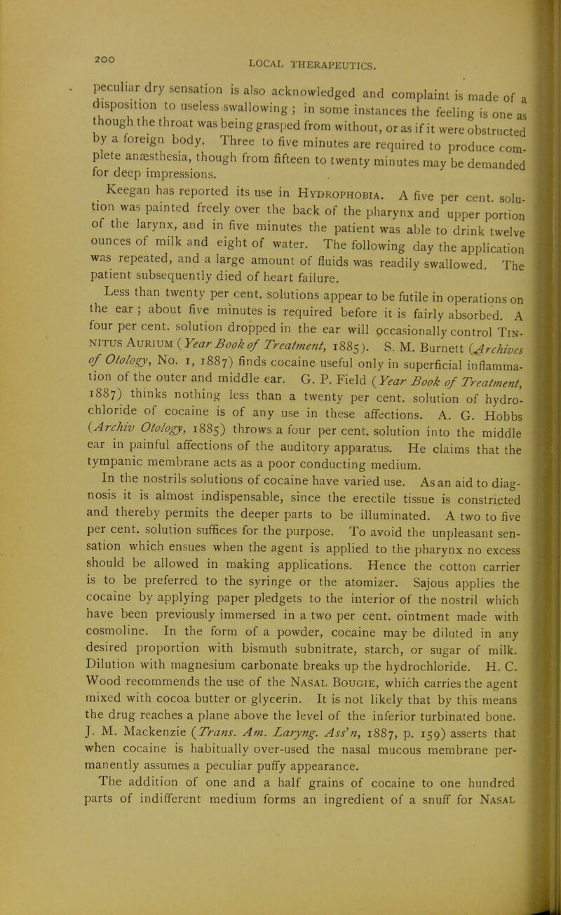 peculiar dry sensation is also acknowledged and complaint is made of a disposition to useless swallowing ; in some instances the feeling is one as though the throat was being grasped from without, or as if it were obstructed by a foreign body. Three to five minutes are required to produce com- plete anesthesia, though from fifteen to twenty minutes may be demanded for deep impressions. Keegan has reported its use in Hydrophobia. A five per cent solu tion was painted freely over the back of the pharynx and upper portion of the larynx, and in five minutes the patient was able to drink twelve ounces of milk and eight of water. The following day the application was repeated, and a large amount of fluids was readily swallowed. The patient subsequently died of heart failure. Less than twenty per cent, solutions appear to be futile in operations on the ear; about five minutes is required before it is fairly absorbed. A four per cent, solution dropped in the ear will occasionally control Tin- nitus K^5m^3^{_YearBookof Treatmeni, 1885). S. M. Burnett {Archives of Otology, No. I, 1887) finds cocaine useful only in superficial inflamma- tion of the outer and middle ear. G. P. Field {^Year Book of Treatment, 1887) thinks nothing less than a twenty per cent, solution of hydro- chloride of cocaine is of any use in these affections. A. G. Hobbs {Archiv Otology, 1885) throws a four per cent, solution into the middle ear in painful affections of the auditory apparatus. He claims that the tympanic membrane acts as a poor conducting medium. In the nostrils solutions of cocaine have varied use. As an aid to diag- nosis it is almost indispensable, since the erectile tissue is constricted and thereby permits the deeper parts to be illuminated. A two to five per cent, solution suffices for the purpose. To avoid the unpleasant sen- sation which ensues when the agent is applied to the pharynx no excess should be allowed in making applications. Hence the cotton carrier is to be preferred to the syringe or the atomizer. Sajous applies the cocaine by applying paper pledgets to the interior of the nostril which have been previously immersed in a two per cent, ointment made with cosmoline. In the form of a powder, cocaine may be diluted in any desired proportion with bismuth subnitrate, starch, or sugar of milk. Dilution with magnesium carbonate breaks up the hydrochloride. H. C. Wood recommends the use of the Nasal Bougie, which carries the agent mixed with cocoa butter or glycerin. It is not likely that by this means the drug reaches a plane above the level of the inferior turbinated bone. J. M. Mackenzie {Trans. Am. Laryng. Ass'n, 1887, p. 159) asserts that when cocaine is habitually over-used the nasal mucous membrane per- manently assumes a peculiar puffy appearance. The addition of one and a half grains of cocaine to one hundred parts of indifferent medium forms an ingredient of a snuff for Nasal