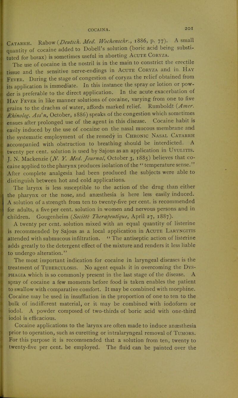 Catarrh. Rabow (Z^^z/A^/^- Me^. Wochenschr., 1886, p. 77). A small quantity of cocaine added to Dobell's solution (boric acid being substi- tuted for borax) is sometimes useful in aborting Acute Coryza. The use of cocaine in the nostril is in the main to constrict the erectile tissue and the sensitive nerve-endings in Acute Coryza and in Hay Fever. During the stage of congestion of coryza the relief obtained from its application is immediate. In this instance the spray or lotion or pow- der is preferable to the direct application. In the acute exacerbation of Hay Fever in like manner solutions of cocaine, varying from one to five grains to the drachm of water, affords marked relief. Rumboldt {Anier. ^Rhinolog. Asin, October, 1886) speaks of the congestion which sometimes ensues after prolonged use of the agent in this disease. Cocaine habit is easily induced by the use of cocaine on the nasal mucous membrane and the systematic employment of the remedy in Chronic Nasal Catarrh accompanied with obstruction to breathing should be interdicted. A twenty per cent, solution is used by Sajous as an application in Uvulitis. ' J. N. Mackenzie {N. V. Med. Journal, Octobers, 1885) believes that co- caine applied to the pharynx produces isolation of the temperature sense. After complete analgesia had been produced the subjects were able to distinguish between hot and cold applications. The larynx is less susceptible to the action of the drug than either the pharynx or the nose, and anaesthesia is here less easily induced. A solution of a strength from ten to twenty-five per cent, is recommended for adults, a five per cent, solution in women and nervous persons and in children. Gougenheim {Societe Therapeutique, April 27, 1887). A twenty per cent, solution mixed with an equal quantity of listerine is recommended by Sajous as a local application in Acute Laryngitis attended with submucous infiltration.  The antiseptic action of listerine adds greatly to the detergent effect of the mixture and renders it less liable to undergo alteration. The most important indication for cocaine in laryngeal diseases is the treatment of Tuberculosis. No agent equals it in overcoming the Dys- phagia which is so commonly present in the last stage of the disease. A spray of cocaine a few moments before food is taken enables the patient to swallow with comparative comfort. It may be combined with morphine. Cocaine may be used in insufflation in the proportion of one to ten to the bulk of indifferent material, or it may be combined with iodoform or iodol. A powder composed of two-thirds of boric acid with one-third iodol is efficacious. Cocaine applications to the larynx are often made to induce anaesthesia prior to operation, such as curetting or intralaryngeal removal of Tumors. For this purpose it is recommended that a solution from ten, twenty to twenty-five per cent, be employed. The fluid can be painted over the