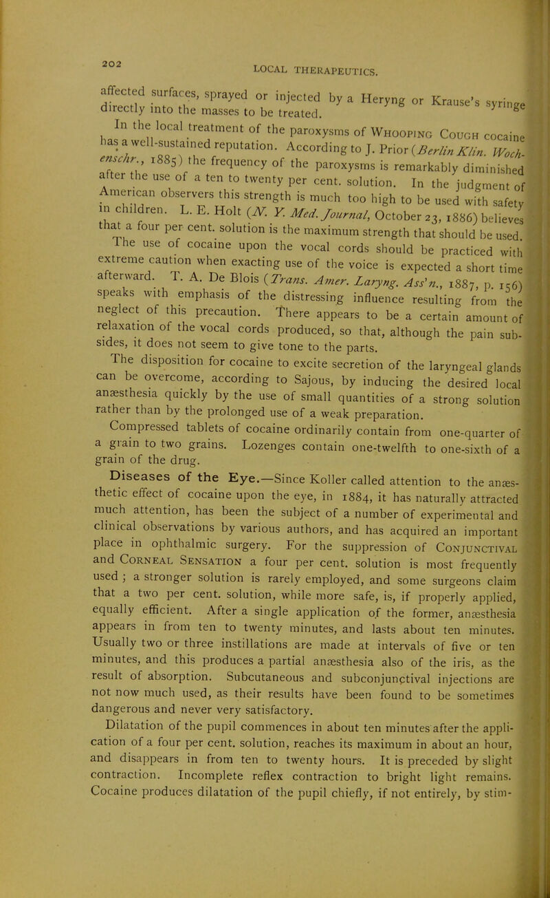 LOCAL THERAPEUTICS. deceit imnT'  'J'^' ' ^g - Krause-s syringe airectly into the masses to be treated. In the local treatment of the paroxysms of Whooping Cough cocaine has a well-sustained reputation. According to J. Prior (^..^>. tVoZ enschr 1885) the frequency of the paroxysms is remarkably diminished after the use of a ten to twenty per cent, solution. In the judgment of American observers this strength is much too high to be used with safety in children. L. E. Holt i^N. K Med. Journal, October 23, 1886) believes that a four per cent, solution is the maximum strength that should be used The use of cocaine upon the vocal cords should be practiced with extreme caution when exacting use of the voice is expected a short time afterward. T. A. De Blois {Trans. Amer. Laryng. Ass^n., 1887, P- 156) speaks with emphasis of the distressing influence resulting from the neglect of this precaution, there appears to be a certain amount of relaxation of the vocal cords produced, so that, although the pain sub- sides, It does not seem to give tone to the parts. The disposition for cocaine to excite secretion of the laryngeal glands can be overcome, according to Sajous, by inducing the desired local anaesthesia quickly by the use of small quantities of a strong solution rather than by the prolonged use of a weak preparation. Compressed tablets of cocaine ordinarily contain from one-quarter of a grain to two grains. Lozenges contain one-twelfth to one-sixth of a grain of the drug. Diseases of the Eye.—Since Koller called attention to the anes- thetic effect of cocaine upon the eye, in 1884, it has naturally attracted much attention, has been the subject of a number of experimental and clinical observations by various authors, and has acquired an important place in ophthalmic surgery. For the suppression of Conjunctival and Corneal Sensation a four per cent, solution is most frequently used ; a stronger solution is rarely employed, and some surgeons claim that a two per cent, solution, while more safe, is, if properly applied, equally efficient. After a single application of the former, anesthesia appears in from ten to twenty minutes, and lasts about ten minutes. Usually two or three instillations are made at intervals of five or ten minutes, and this produces a partial anaesthesia also of the iris, as the result of absorption. Subcutaneous and subconjunctival injections are not now much used, as their results have been found to be sometimes dangerous and never very satisfactory. Dilatation of the pupil commences in about ten minutes after the appli- cation of a four per cent, solution, reaches its maximum in about an hour, and disappears in from ten to twenty hours. It is preceded by slight contraction. Incomplete reflex contraction to bright light remains. Cocaine produces dilatation of the pupil chiefly, if not entirely, by stim-