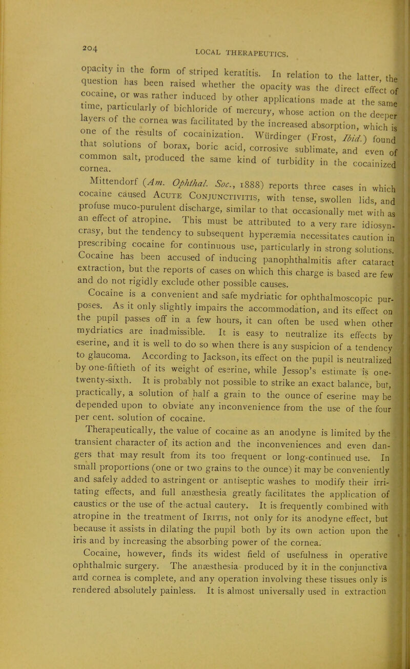 opacity in tl,e form of striped keratitis. In relation to the latter the quest.on has been raised whether the opacity was the direct effei of coca,ne, or was rather induced by other applications made at thet ° .me, parttcularly of bichloride of mercury, whose action on the deeTe layers of the cornea was facilitated by the increased absorption, whic one of the results of cocainization. Wiirdinger (Frost liL) fo„„d that solutions of borax, boric acid, corrosive sublimate, and even of common salt, produced the same kind of turbidity in the cocainized cornea. ^ni^cu M.ttendorf {Am. Ophihal. Soc, 1888) reports three cases in which cocaine caused Acute Conjunctivitis, with tense, swollen lids, and profuse muco-purulent discharge, similar to that occasionally met with as an effect of atropine. This must be attributed to a very rare idiosyn- crasy, but the tendency to subsequent hyper^emia necessitates caution in prescribing cocaine for continuous use, particularly in strong solutions Cocaine has been accused of inducing panophthalmitis after cataract extraction, but the reports of cases on which this charge is based are few and do not rigidly exclude other possible causes. Cocaine is a convenient and safe mydriatic for ophthalmoscopic pur- poses. As It only slightly impairs the accommodation, and its effect on the pupil passes off in a few hours, it can often be used when other mydriatics are inadmissible. It is easy to neutralize its effects by eserine, and it is well to do so when there is any suspicion of a tendency to glaucoma. According to Jackson, its effect on the pupil is neutralized by one-fiftieth of its weight of eserine, while Jessop's estimate is one- twenty-sixth. It is probably not possible to strike an exact balance, but, practically, a solution of half a grain to the ounce of eserine may be depended upon to obviate any inconvenience from the use of the four per cent, solution of cocaine. Therapeutically, the value of cocaine as an anodyne is limited by the transient character of its action and the inconveniences and even dan- gers that may result from its too frequent or long-continued use. In small proportions (one or two grains to the ounce) it maybe conveniently and safely added to astringent or antiseptic washes to modify their irri- tating effects, and full anaesthesia greatly facilitates the application of caustics or the use of the actual cautery. It is frequently combined with atropine in the treatment of Iritis, not only for its anodyne effect, but because it assists in dilating the pupil both by its own action upon the iris and by increasing the absorbing power of the cornea. Cocaine, however, finds its widest field of usefulness in operative ophthalmic surgery. The ansesthesia produced by it in the conjunctiva and cornea is complete, and any operation involving these tissues only is rendered absolutely painless. It is almost universally used in extraction