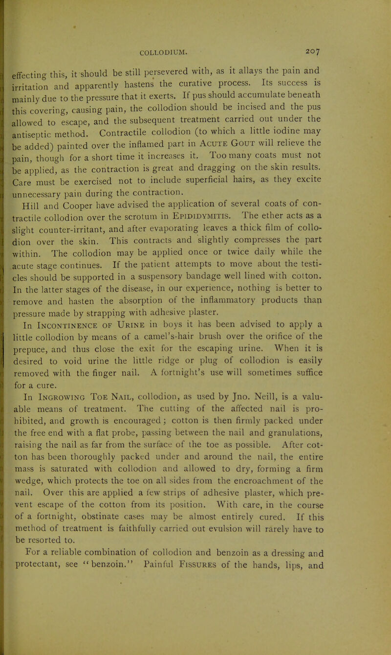 effecting this, it should be still persevered with, as it allays the pain and irritation and apparently hastens the curative process. Its success is mainly due to the pressure that it exerts. If pus should accumulate beneath this covering, causing pain, the collodion should be incised and the pus allowed to escape, and the subsequent treatment carried out under the antiseptic method. Contractile collodion (to which a little iodine may be added) painted over the inflamed part in Acute Gout will relieve the pain, though for a short time it increases it. Too many coats must not be applied, as the contraction is great and dragging on the skin results. Care must be exercised not to include superficial hairs, as they excite unnecessary pain during the contraction. Hill and Cooper have advised the application of several coats of con- tractile collodion over the scrotum in Epididymitis. The ether acts as a slight counter-irritant, and after evaporating leaves a thick film of collo- dion over the skin. This contracts and slightly compresses the part within. The collodion may be applied once or twice daily while the acute stage continues. If the patient attempts to move about the testi- cles should be supported in a suspensory bandage well lined with cotton. In the latter stages of the disease, in our experience, nothing is better to remove and hasten the absorption of the inflammatory products than pressure made by strapping with adhesive plaster. In Incontinence of Urine in boys it has been advised to apply a little collodion by means of a camel's-hair brush over the orifice of the prepuce, and thus close the exit for the escaping urine. When it is desired to void urine the little ridge or plug of collodion is easily removed with the finger nail. A fortnight's use will sometimes suffice for a cure. In Ingrowing Toe Nail, collodion, as used by Jno. Neill, is a valu- able means of treatment. The cutting of the affected nail is pro- hibited, and growth is encouraged; cotton is then firmly packed under the free end with a flat probe, passing between the nail and granulations, raising the nail as far from the surface of the toe as possible. After cot- ton has been thoroughly packed under and around the nail, the entire mass is saturated with collodion and allowed to dry, forming a firm wedge, which protects the toe on all sides from the encroachment of the nail. Over this are applied a few strips of adhesive plaster, which pre- vent escape of the cotton from its position. With care, in the course of a fortnight, obstinate cases may be almost entirely cured. If this method of treatment is faithfully carried out evulsion will rarely have to be resorted to. For a reliable combination of collodion and benzoin as a dressing and protectant, see benzoin. Painful Fissures of the hands, lips, and