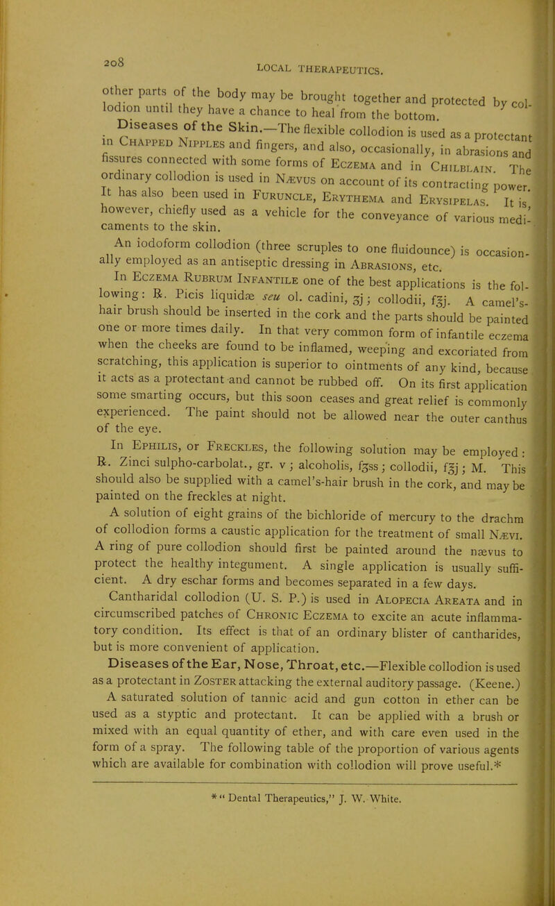 other parts of the body may be brought together and protected by col lod.on until they have a chance to heal from the bottom Diseases of the Skin.-The flexible collodion is used as a protectant in N„.P.ES and fingers, and also, occasionally, in abrasion and fissures connected wth some forms of Eczema and in Chilblain The ordmary collodion is used in N^vus on account of its contracting power It has also been used in Furuncle, Erythema and Erysipelas It is' however, chiefly used as a vehicle for the conveyance of various medi- caments to the skm. An iodoform collodion (three scruples to one fluidounce) is occasion- ally employed as an antiseptic dressing in Abrasions, etc In Eczema Rubrum Infantile one of the best applications is the fol- lowmg: R. Picis liquidse seu ol. cadini, 3]; coUodii, fgj. A camel's- hair brush should be inserted in the cork and the parts should be painted one or more times daily. In that very common form of infantile eczema when the cheeks are found to be inflamed, weeping and excoriated from scratching, this application is superior to ointments of any kind, because It acts as a protectant and cannot be rubbed off. On its first application some smarting occurs, but this soon ceases and great relief is commonly experienced. The paint should not be allowed near the outer canthus of the eye. In Ephilis, or Freckles, the following solution may be employed : R. Zinci sulpho-carbolat., gr. v ; alcoholis, f^ss; collodii, fgj j M. This should also be supplied with a camel's-hair brush in the cork, and may be painted on the freckles at night, A solution of eight grains of the bichloride of mercury to the drachm of collodion forms a caustic application for the treatment of small N^vi. A ring of pure collodion should first be painted around the nsevus to protect the healthy integument. A single application is usually suffi- cient. A dry eschar forms and becomes separated in a few days. Cantharidal collodion (U. S. P.) is used in Alopecia Areata and in circumscribed patches of Chronic Eczema to excite an acute inflamma- tory condition. Its effect is that of an ordinary blister of cantharides, but is more convenient of application. Diseases of the Ear, Nose, Throat, etc.—Flexible collodion is used as a protectant in Zoster attacking the external auditory passage. (Keene.) A saturated solution of tannic acid and gun cotton in ether can be used as a styptic and protectant. It can be applied with a brush or mixed with an equal quantity of ether, and with care even used in the form of a spray. The following table of the proportion of various agents which are available for combination with collodion will prove useful.* * Dental Therapeutics, J. W. White.