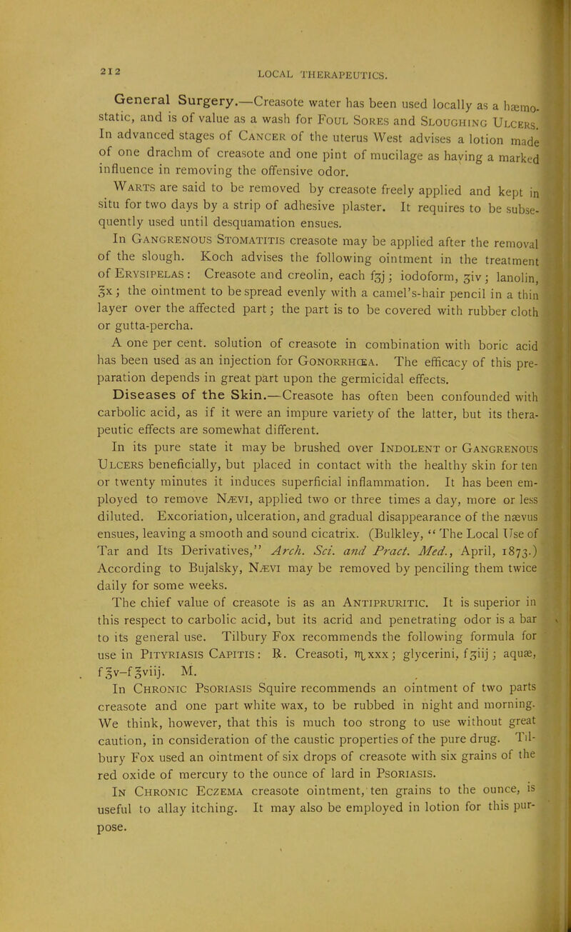 General Surgery.—Creasote water has been used locally as a h£emo- static, and is of value as a wash for Foul Sores and Sloughing Ulcers. In advanced stages of Cancer of the uterus West advises a lotion made of one drachm of creasote and one pint of mucilage as haying a marked influence in removing the offensive odor. Warts are said to be removed by creasote freely applied and kept in situ for two days by a strip of adhesive plaster. It requires to be subse- quently used until desquamation ensues. In Gangrenous Stomatitis creasote may be applied after the removal of the slough. Koch advises the following ointment in the treatment of Erysipelas : Creasote and creolin, each f^j; iodoform, giv; lanolin, gx; the ointment to bespread evenly with a camel's-hair pencil in a thin layer over the affected part; the part is to be covered with rubber cloth or gutta-percha. A one per cent, solution of creasote in combination with boric acid has been used as an injection for Gonorrhcea. The efficacy of this pre- paration depends in great part upon the germicidal effects. D iseases of the Skin.—Creasote has often been confounded with carbolic acid, as if it were an impure variety of the latter, but its thera- peutic effects are somewhat different. In its pure state it may be brushed over Indolent or Gangrenous Ulcers beneficially, but placed in contact with the healthy skin for ten or twenty minutes it induces superficial inflammation. It has been em- ployed to remove NiEVi, applied two or three times a day, more or less diluted. Excoriation, ulceration, and gradual disappearance of the naevus ensues, leaving a smooth and sound cicatrix. (Bulkley, The Local Use of Tar and Its Derivatives, Arch. Set. and Pract. Med., April, 1873.) According to Bujalsky, N^vi may be removed by penciling them twice daily for some weeks. The chief value of creasote is as an Antipruritic. It is superior in this respect to carbolic acid, but its acrid and penetrating odor is a bar to its general use. Tilbury Fox recommends the following formula for use in Pityriasis Capitis : R. Creasoti, n\^xxx; glycerini, fgiij; aquae, f§v-fgviij. M. In Chronic Psoriasis Squire recommends an ointment of two parts creasote and one part white wax, to be rubbed in night and morning. We think, however, that this is much too strong to use without great caution, in consideration of the caustic properties of the pure drug. Til- bury Fox used an ointment of six drops of creasote with six grains of the red oxide of mercury to the ounce of lard in Psoriasis. In Chronic Eczema creasote ointment, ten grains to the ounce, is useful to allay itching. It may also be employed in lotion for this pur- pose.