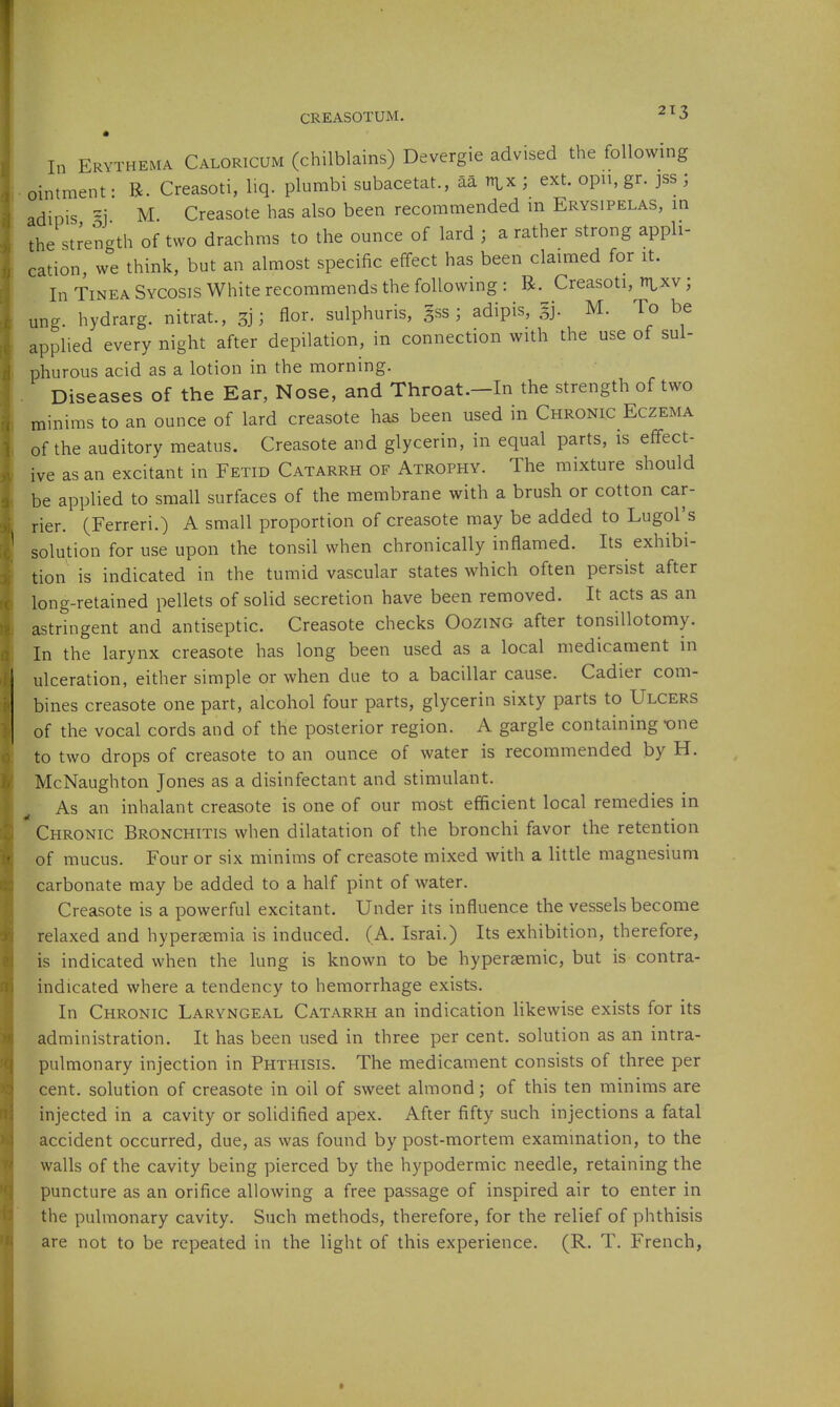 CREASOTUM. ^ ^ 3 In Erythema Caloricum (chilblains) Devergie advised the following ointment- R. Creasoti, liq. plumbi subacetat., aa t^x; ext. opn, gr. jss ; adipis -j M. Creasote has also been recommended m Erysipelas, in the strength of two drachms to the ounce of lard ; a rather strong appli- cation, we think, but an almost specific effect has been claimed for it. In Tinea Sycosis White recommends the following : R. Creasoti, t^^xv ; un-. hydrarg. nitrat., ; flor. sulphuris, |ss ; adipis, |j. M. To be applied every night after depilation, in connection with the use of sul- phurous acid as a lotion in the morning. Diseases of the Ear, Nose, and Throat.-In the strength of two minims to an ounce of lard creasote has been used in Chronic Eczema of the auditory meatus. Creasote and glycerin, in equal parts, is effect- ive as an excitant in Fetid Catarrh of Atrophy. The mixture should be applied to small surfaces of the membrane with a brush or cotton car- rier. (Ferreri.) A small proportion of creasote may be added to Lugol's solution for use upon the tonsil when chronically inflamed. Its exhibi- tion is indicated in the tumid vascular states which often persist after long-retained pellets of solid secretion have been removed. It acts as an astringent and antiseptic. Creasote checks Oozing after tonsillotomy. In the larynx creasote has long been used as a local medicament in ulceration, either simple or when due to a bacillar cause. Cadier com- bines creasote one part, alcohol four parts, glycerin sixty parts to Ulcers of the vocal cords and of the posterior region. A gargle containing -one to two drops of creasote to an ounce of water is recommended by H. McNaughton Jones as a disinfectant and stimulant. As an inhalant creasote is one of our most efficient local remedies in  Chronic Bronchitis when dilatation of the bronchi favor the retention of mucus. Four or six minims of creasote mixed with a little magnesium carbonate may be added to a half pint of water. Creasote is a powerful excitant. Under its influence the vessels become relaxed and hypersemia is induced. (A. Israi.) Its exhibition, therefore, is indicated when the lung is known to be hypersemic, but is contra- indicated where a tendency to hemorrhage exists. In Chronic Laryngeal Catarrh an indication likewise exists for its administration. It has been used in three per cent, solution as an intra- pulmonary injection in Phthisis. The medicament consists of three per cent, solution of creasote in oil of sweet almond; of this ten minims are injected in a cavity or solidified apex. After fifty such injections a fatal accident occurred, due, as was found by post-mortem examination, to the walls of the cavity being pierced by the hypodermic needle, retaining the puncture as an orifice allowing a free passage of inspired air to enter in the pulmonary cavity. Such methods, therefore, for the relief of phthisis are not to be repeated in the light of this experience. (R. T. French,
