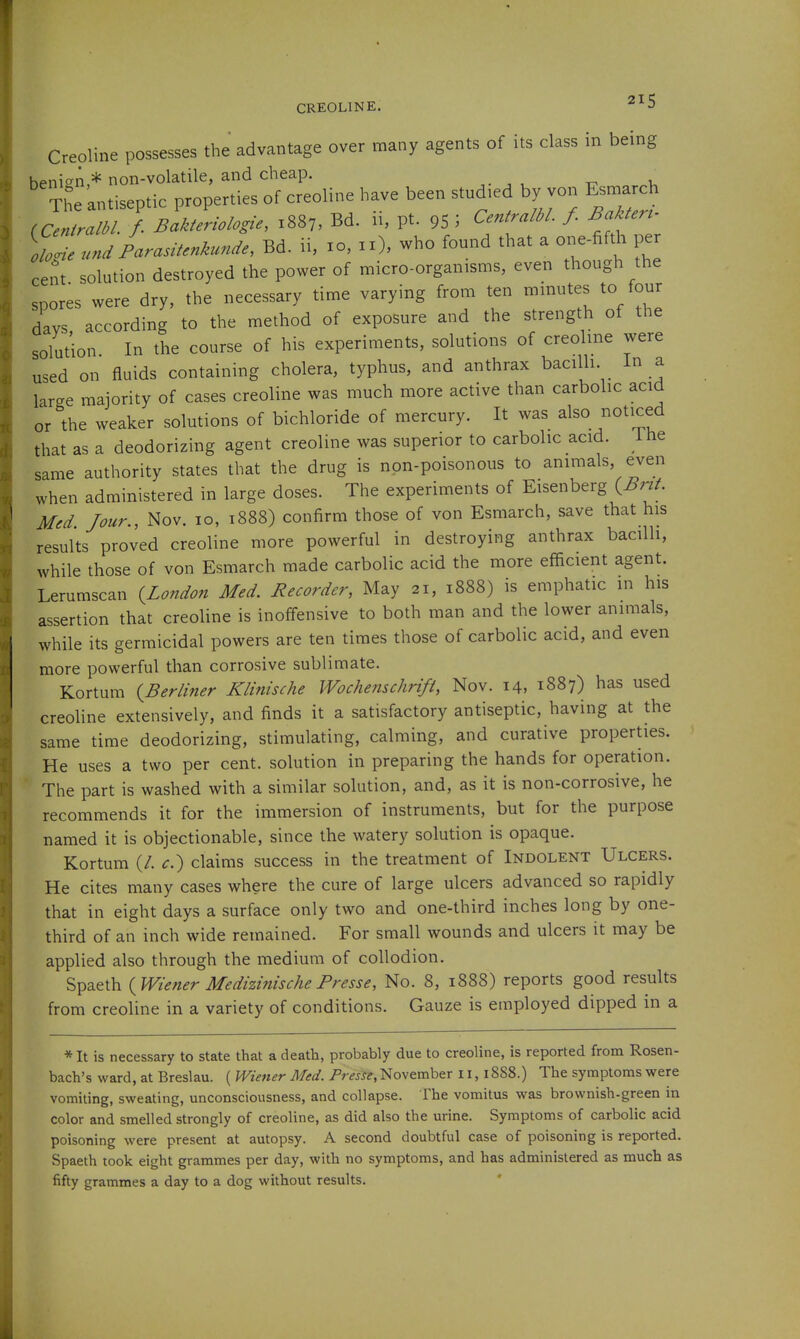 CREOLINE. ^^5 Creoline possesses the advantage over many agents of its class in being benign,* non-volatile, and cheap. , ' The antiseptic properties of creoline have been studied by von Esmarch (CenfraM / Bakferio/ogie, 1887, Bd. 11, pt. 95 ; Centrjtlbl. /. Bakteru VolundParasitenkunde, Bd. ii, 10, 11), who found that a one-fifth per cent solution destroyed the power of micro-organisms, even though the spores were dry, the necessary time varying from ten mmutes to four days, according to the method of exposure and the strength of the solution. In the course of his experiments, solutions of creolme were used on fluids containing cholera, typhus, and anthrax bacilli, in a large majority of cases creoline was much more active than carbolic acid or the weaker solutions of bichloride of mercury. It was also noticed that as a deodorizing agent creoline was superior to carbolic acid, ihe same authority states that the drug is non-poisonous to animals, even when administered in large doses. The experiments of Eisenberg (^nA Med Jour., Nov. 10, 1888) confirm those of von Esmarch, save that his results proved creoline more powerful in destroying anthrax bacilli, while those of von Esmarch made carbolic acid the more efficient agent. Lerumscan {^London Med. Recorder, May 21, 1888) is emphatic in his assertion that creoline is inoffensive to both man and the lower animals, while its germicidal powers are ten times those of carbolic acid, and even more powerful than corrosive sublimate. Kortum {Berliner Klinische Wochemchrift, Nov. 14, 1887) has used creoline extensively, and finds it a satisfactory antiseptic, having at the same time deodorizing, stimulating, calming, and curative properties. He uses a two per cent, solution in preparing the hands for operation. The part is washed with a similar solution, and, as it is non-corrosive, he recommends it for the immersion of instruments, but for the purpose named it is objectionable, since the watery solution is opaque. Kortum (/. c.') claims success in the treatment of Indolent Ulcers. He cites many cases where the cure of large ulcers advanced so rapidly that in eight days a surface only two and one-third inches long by one- third of an inch wide remained. For small wounds and ulcers it may be applied also through the medium of collodion, Spaeth {Wiener Medizinische Presse, No. 8, 1888) reports good results from creoline in a variety of conditions. Gauze is employed dipped in a *It is necessary to state that a death, probably due to creoline, is reported from Rosen- bach's ward, at Breslau. ( Wiener Med. Presse, November 11,1888.) The symptoms were vomiting, sweating, unconsciousness, and collapse. The vomitus was brownish-green in color and smelled strongly of creoline, as did also the urine. Symptoms of carbolic acid poisoning were present at autopsy. A second doubtful case of poisoning is reported. Spaeth took eight grammes per day, with no symptoms, and has administered as much as fifty grammes a day to a dog without results.