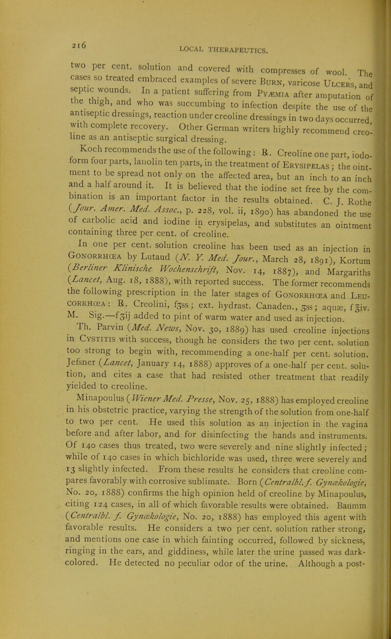 two per cent, solution and covered with compresses of wool Th. cases so treated embraced examples of severe Burn, varicose Ulcers and septic wounds In a patient suifering from Pyemia after amputation of the thigh, and who was succumbing to infection despite the use of the antiseptic dressings, reaction under creoline dressings in two days occurred with complete recovery. Other German writers highly recommend creo^ line as an antiseptic surgical dressing. Koch recommends the use of the following: R. Creoline one part, iodo- form four parts, lanolin ten parts, in the treatment of Erysipelas ; the oint ment to be spread not only on the affected area, but an inch to an inch and a half around it. It is believed that the iodine set free by the com- bmation is an important factor in the results obtained. C J Rothe {Jour. Amer. MecL Assoc., p. 228, vol. ii, 1890) has abandoned the use of carbolic acid and iodine in erysipelas, and substitutes an ointment containing three per cent, of creoline. In one per cent, solution creoline has been used as an injection in Gonorrhoea by Lutaud {N. Y. Med. Jour., March 28, 1891), Kortum {Berliner Klinische Wochenschrift, Nov. 14, 1887), and Margariths {Lancet, Aug. 18, 1888), with reported success. The former recommends the following prescription in the later stages of Gonorrhcea and Leu- CORRHceA: R. Creolini, f^ss; ext. hydrast. Canaden., ^ss; aquae, fgiv. M. Sig.—fgij added to pint of warm water and used as injection. Th. Parvin {Med. News, Nov. 30, 1889) has used creoline injections in Cystitis with success, though he considers the two per cent, solution too strong to begin with, recommending a one-half per cent, solution. Jefsner {Lancet, January 14, 1888) approves of a one-half per cent, solu- tion, and cites a case that had resisted other treatment that readily yielded to creoline. Minapoulus ( Wiener Med. Presse, Nov. 25, 1888) has employed creoline in his obstetric practice, varying the strength of the solution from one-half to two per cent. He used this solution as an injection in the vagina before and after labor, and for disinfecting the hands and instruments. Of 140 cases thus treated, two were severely and nine slightly infected; while of 140 cases in which bichloride was used, three were severely and . 13 slightly infected. From these results he considers that creoline com- I pares favorably with corrosive sublimate. Born {Centralbl.f. Gy?icekologie, ' No. 20, 1888) confirms the high opinion held of creoline by Minapoulus, citing 124 cases, in all of which favorable results were obtained. Baumm {Centralbl. f. Gyncekologie, No. 20, 1888) has employed this agent with favorable results. He considers a two per cent, solution rather strong, and mentions one case in which fainting occurred, followed by sickness, ringing in the ears, and giddiness, while later the urine passed was dark- colored. He detected no peculiar odor of the urine. Although a post-