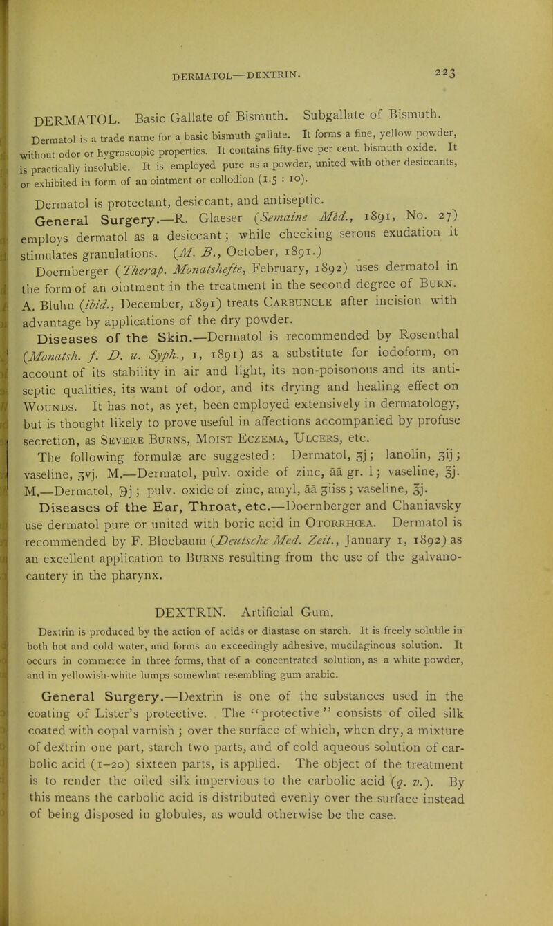 DERMATOL. Basic Gallate of Bismuth. Subgallate of Bismuth. Dermatol is a trade name for a basic bismuth galiate. It forms a fine, yellow powder, without odor or hygroscopic properties. It contains fifty-five per cent, bismuth oxide. It is practically insoluble. It is employed pure as a powder, united with other desiccants, or exhibited in form of an ointment or collodion (1.5 : 10). Dermatol is protectant, desiccant, and antiseptic. General Surgery.—R. Glaeser {Semaine Med., 1891, No. 27) employs dermatol as a desiccant; while checking serous exudation it stimulates granulations. (J/. B., October, 1891.) Doernberger {Therap. Monatshefte, February, 1892) uses dermatol in the form of an ointment in the treatment in the second degree of Burn. A. Bluhn (idid., December, 1891) treats Carbuncle after incision with advantage by applications of the dry powder. Diseases of the Skin.—Dermatol is recommended by Rosenthal {Monatsh. f. D. u. Syph., i, 1891) as a substitute for iodoform, on account of its stability in air and light, its non-poisonous and its anti- septic qualities, its want of odor, and its drying and healing effect on Wounds. It has not, as yet, been employed extensively in dermatology, but is thought likely to prove useful in affections accompanied by profuse secretion, as Severe Burns, Moist Eczema, Ulcers, etc. The following formulae are suggested : Dermatol, 3j; lanolin, gij; vasehne, gvj. M.—Dermatol, pulv. oxide of zinc, aa gr. 1; vaseline, §j. M.—Dermatol, 3j; pulv. oxide of zinc, amyl, aa ^iiss ; vaseline, §j. Diseases of the Ear, Throat, etc.—Doernberger and Chaniavsky use dermatol pure or united with boric acid in Otorrhoea. Dermatol is recommended by F. Bloebaum {Deutsche Med. Zeit., January i, 1892) as an excellent application to Burns resulting from the use of the galvano- cautery in the pharynx. DEXTRIN. Artificial Gum. Dextrin is produced by the action of acids or diastase on starch. It is freely soluble in both hot and cold water, and forms an exceedingly adhesive, mucilaginous solution. It occurs in commerce in three forms, that of a concentrated solution, as a white powder, and in yellowish-white lumps somewhat resembling gum arable. General Surgery.—Dextrin is one of the substances used in the coating of Lister's protective. The ''protective consists of oiled silk coated with copal varnish ; over the surface of which, when dry, a mixture of dextrin one part, starch two parts, and of cold aqueous solution of car- bolic acid (1-20) sixteen parts, is applied. The object of the treatment is to render the oiled silk impervious to the carbolic acid v.). By this means the carbolic acid is distributed evenly over the surface instead of being disposed in globules, as would otherwise be the case.