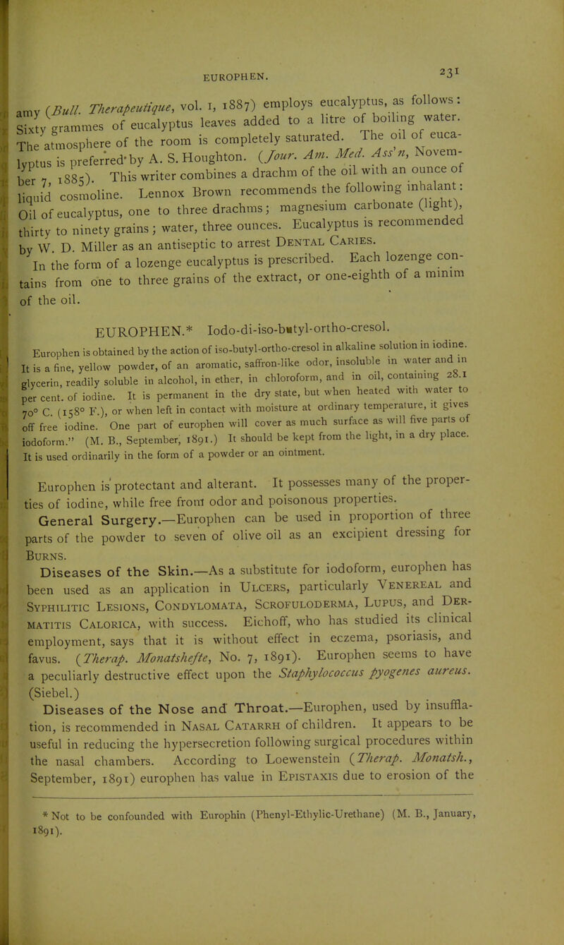 EUROPHEN. .my {Bull. Therapeutigue, vol. i, 1887) employs eucalyptus as follows. sty grammes of eucalyptus leaves added to a htre of boihng water. The atmosphere of the room is completely saturated. The oil of euca- Wusrpr'eferred'by A. S.Houghton. An. Me,. Ass^n, Novem- ,^e,7 188O. This writer combines a drachm of the oil with an omice of liquid cosmoline. Lennox Brown recommends the following mhalant: Oil of eucalyptus, one to three drachms; magnesium carbonate (light) thirty to ninety grains; water, three ounces. Eucalyptus is recommended bv W D Miller as an antiseptic to arrest Dental Caries. In ihe form of a lozenge eucalyptus is prescribed. Each lozenge con- tains from one to three grains of the extract, or one-eighth of a mmim of the oil. EUROPHEN.* Iodo-di-iso-b«tyl-ortho-cresol. Europhen is obtained by the action of iso-butyl-ortho-cresol in alkaline solution in iodine. It is a fine, yellow powder, of an aromatic, saffron-like odor, insoluble in water and in Clycerin, readily soluble in alcohol, in ether, in chloroform, and in oil, contammg 28.1 per cent, of iodine. It is permanent in the dry state, but when heated with water to 70° C (158° F ) or when left in contact with moisture at ordinary temperature, it gives off free iodine. One part of europhen will cover as much surface as will five parts of iodoform. (M. B., September, 1891.) It should be kept from the light, in a dry place. It is used ordinarily in the form of a powder or an ointment. Europhen is' protectant and alterant. It possesses many of the proper- ties of iodine, while free from odor and poisonous properties. General Surgery.—Europhen can be used in proportion of three parts of the powder to seven of olive oil as an excipient dressing for Burns. Diseases of the Skin.—As a substitute for iodoform, europhen has been used as an application in Ulcers, particularly Venereal and Syphilitic Lesions, Condylomata, Scrofuloderma, Lupus, and Der- matitis Calorica, with success. Eichoff, who has studied its clinical employment, says that it is without effect in eczema, psoriasis, and favus. {Therap. MoJiatshefte, No. 7, 1891). Europhen seems to have a peculiarly destructive effect upon the Staphylococcus pyogenes aureus. (Siebel.) Diseases of the Nose and Throat.—Europhen, used by insuffla- tion, is recommended in Nasal Catarrh of children. It appears to be useful in reducing the hypersecretion following surgical procedures within the nasal chambers. According to Loewenstein {Therap. Monatsh., September, 1891) europhen has value in Epistaxis due to erosion of the * Not to be confounded with Europhin (Phenyl-Ethylic-Urethane) (M. B., January, 1891).