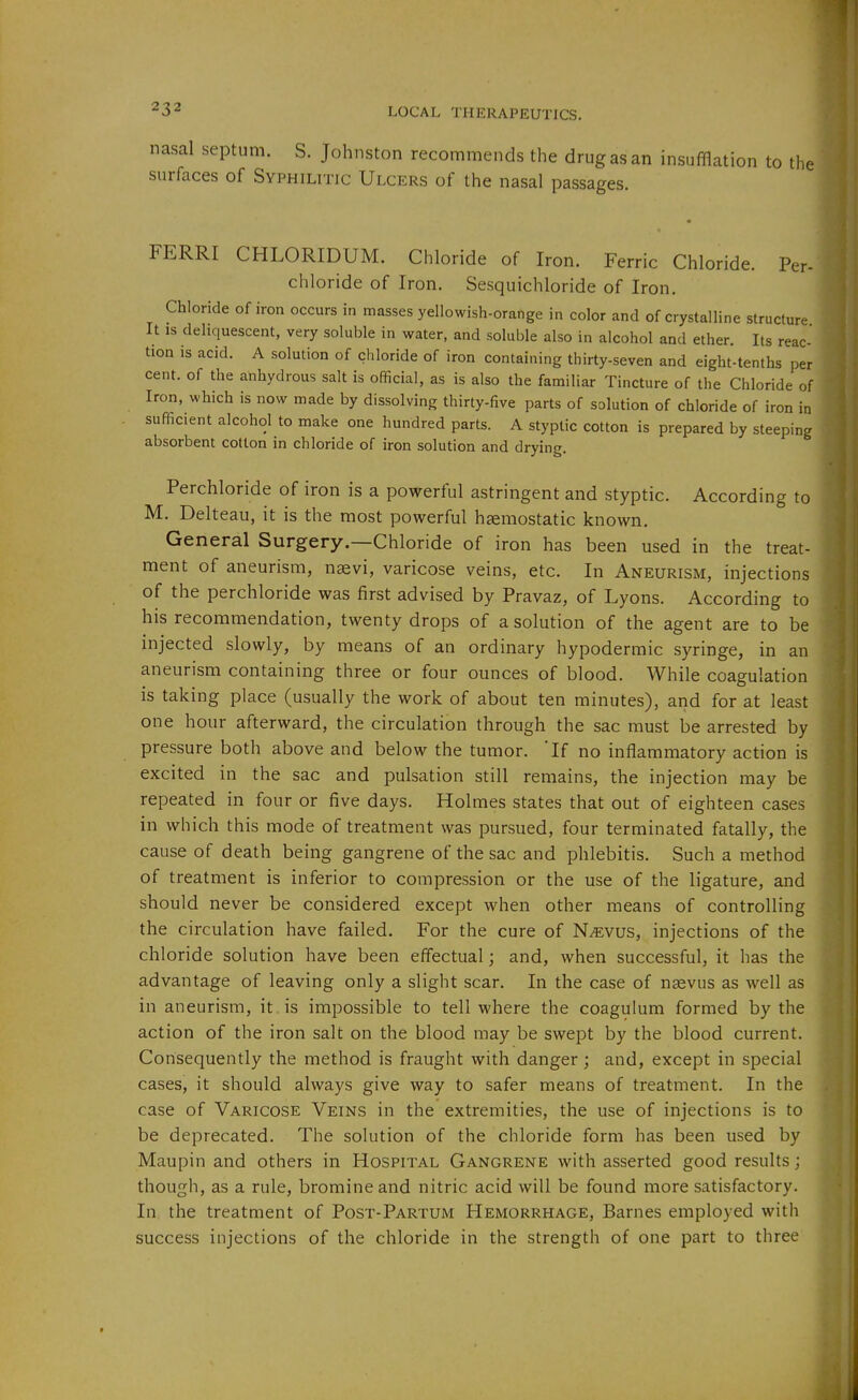 nasal septum. S. Johnston recommends the drug as an insufflation to the surfaces of Syphilitic Ulcers of the nasal passages. FERRI CHLORIDUM. Chloride of Iron. Ferric Chloride. Per- chloride of Iron. Sesquichloride of Iron. Chloride of iron occurs in masses yellowish-orange in color and of crystalline structure It IS deliquescent, very soluble in water, and soluble also in alcohol and ether. Its reac- tion is acid. A solution of chloride of iron containing thirty-seven and eight-tenths per cent, of the anhydrous salt is official, as is also the familiar Tincture of the Chloride of Iron, which is now made by dissolving thirty-five parts of solution of chloride of iron in sufficient alcohol to make one hundred parts. A styptic cotton is prepared by steeping absorbent cotton in chloride of iron solution and drying. Perchloride of iron is a powerful astringent and styptic. According to M. Delteau, it is the most powerful haemostatic known. General Surgery.—Chloride of iron has been used in the treat- ment of aneurism, nsevi, varicose veins, etc. In Aneurism, injections of the perchloride was first advised by Pravaz, of Lyons. According to his recommendation, twenty drops of a solution of the agent are to be injected slowly, by means of an ordinary hypodermic syringe, in an aneurism containing three or four ounces of blood. While coagulation is taking place (usually the work of about ten minutes), and for at least one hour afterward, the circulation through the sac must be arrested by pressure both above and below the tumor. 'If no inflammatory action is excited in the sac and pulsation still remains, the injection may be repeated in four or five days. Holmes states that out of eighteen cases in which this mode of treatment was pursued, four terminated fatally, the cause of death being gangrene of the sac and phlebitis. Such a method of treatment is inferior to compression or the use of the ligature, and should never be considered except when other means of controlling the circulation have failed. For the cure of N^vus, injections of the chloride solution have been effectual; and, when successful, it has the advantage of leaving only a slight scar. In the case of naevus as well as in aneurism, it is impossible to tell where the coagulum formed by the action of the iron salt on the blood may be swept by the blood current. Consequently the method is fraught with danger; and, except in special cases, it should always give way to safer means of treatment. In the case of Varicose Veins in the extremities, the use of injections is to be deprecated. The solution of the chloride form has been used by Maupin and others in Hospital Gangrene with asserted good results; though, as a rule, bromine and nitric acid will be found more satisfactory. In the treatment of Post-Partum Hemorrhage, Barnes employed with success injections of the chloride in the strength of one part to three