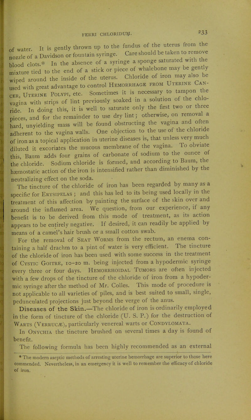 FERRI CHLORIDU]\J. ^33 Of water It is gently thrown up to the fundus of the uterus from the noz'e of a Davidson or fountan. syringe. Care should be taken to remove blood clots * In the absence of a syringe a sponge saturated with the mixture tied to the end of a stick or piece of whalebone may be gently wiped around the inside of the uterus. Chloride of iron may also be used with great advantage to control Hemorrhage from Uterine Can- cer, Uterine Polypi, etc. Sometimes it is necessary to tampon the vagina with strips of lint previously soaked in a solution of the chlo- ride In doing this, it is well to saturate only the first two or three pieces and for the remainder to use dry lint; otherwise, on removal a hard, unyielding mass will be found obstructing the vagma and often adherent to the vagina walls. One objection to the use of the chloride of iron as a topical application in uterine diseases is, that unless very much diluted it excoriates the mucous membrane of the vagina. To obviate this, Baum adds four grains of carbonate of sodium to the ounce of the chloride. Sodium chloride is formed, and according to Baum, the hemostatic action of the iron is intensified rather than diminished by the neutralizing effect on the soda. The tincture of the chloride of iron has been regarded by many as a specific for Erysipelas ; and this has led to its being used locally in the treatment of this affection by painting the surface of the skin over and around the inflamed area. We question, from our experience, if any benefit is to be derived from this mode of treatment, as its action appears to be entirely negative. If desired, it can readily be applied by means of a camel's hair brush or a small cotton swab. For the removal of Seat Worms from the rectum, an enema con- taining a half drachm to a pint of water is very efficient. The tincture of the chloride of iron has been used with some success in the treatment of Cystic Goitre, 10-20 m. being injected from a hypodermic syringe every three or four days. Hemorrhoidal Tumors are often injected with a few drops of the tincture of the chloride of iron from a hypoder- mic syringe after the method of Mr. Colles. This mode of procedure is not applicable to all varieties of piles, and is best suited to small, single, pedunculated projections just beyond the verge of the anus. Diseases of the Skin.—The chloride of iron is ordinarily employed in the form of tincture of the chloride (U. S. P.) for the destruction of Warts (Verruca), particularly venereal warts or Condylomata. In Onychia the tincture brushed on several times a day is found of benefit. The following formula has been highly recommended as an external * The modern aseptic methods of arresting uterine hemorrhage are superior to those here commended. Nevertheless, in an emergency it is well to remember the efficacy of chloride of iron.