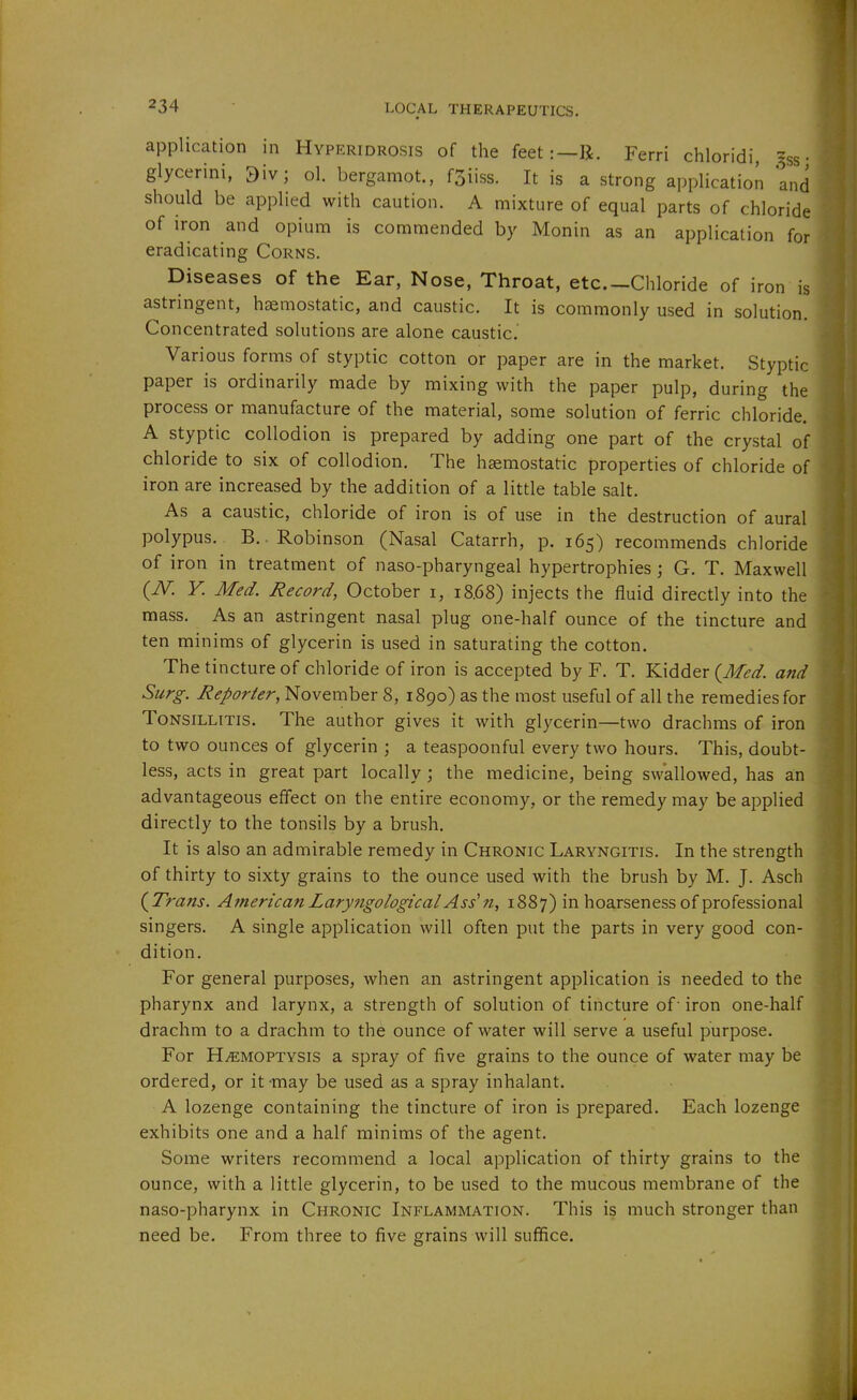 application in Hyperidrosis of the feet:—R. Ferri chloridi gss • glycerini, 9iv; ol. bergamot., f3iiss. It is a strong application and should be applied with caution. A mixture of equal parts of chloride of iron and opium is commended by Monin as an application for eradicating Corns. Diseases of the Ear, Nose, Throat, etc.-Chloride of iron is astringent, haemostatic, and caustic. It is commonly used in solution. Concentrated solutions are alone caustic. Various forms of styptic cotton or paper are in the market. Styptic- paper is ordinarily made by mixing with the paper pulp, during the process or manufacture of the material, some solution of ferric chloride. A styptic collodion is prepared by adding one part of the crystal of chloride to six of collodion. The haemostatic properties of chloride of iron are increased by the addition of a little table salt. As a caustic, chloride of iron is of use in the destruction of aural polypus. B. .Robinson (Nasal Catarrh, p. 165) recommends chloride of iron in treatment of naso-pharyngeal hypertrophies ; G. T. Maxwell (iV. V. Med. Record, October i, 18.68) injects the fluid directly into the mass. As an astringent nasal plug one-half ounce of the tincture and ten minims of glycerin is used in saturating the cotton. The tincture of chloride of iron is accepted by F. T. Kidder (J/^//. and Surg. Reporter, November 8, 1890) as the most useful of all the remedies for Tonsillitis. The author gives it with glycerin—two drachms of iron to two ounces of glycerin ; a teaspoonful every two hours. This, doubt- less, acts in great part locally; the medicine, being swallowed, has an advantageous effect on the entire economy, or the remedy may be applied directly to the tonsils by a brush. It is also an admirable remedy in Chronic Laryngitis. In the strength of thirty to sixty grains to the ounce used with the brush by M. J. Asch {Trans. American Laryfigological Ass' n, 1887) in hoarseness of professional singers. A single application will often put the parts in very good con- dition. For general purposes, when an astringent application is needed to the pharynx and larynx, a strength of solution of tincture of- iron one-half drachm to a drachm to the ounce of water will serve a useful purpose. For Haemoptysis a spray of five grains to the ounce of water may be ordered, or it -may be used as a spray inhalant. A lozenge containing the tincture of iron is prepared. Each lozenge exhibits one and a half minims of the agent. Some writers recommend a local application of thirty grains to the ounce, with a little glycerin, to be used to the mucous membrane of the naso-pharynx in Chronic Inflammation. This is much stronger than need be. From three to five grains will suffice.