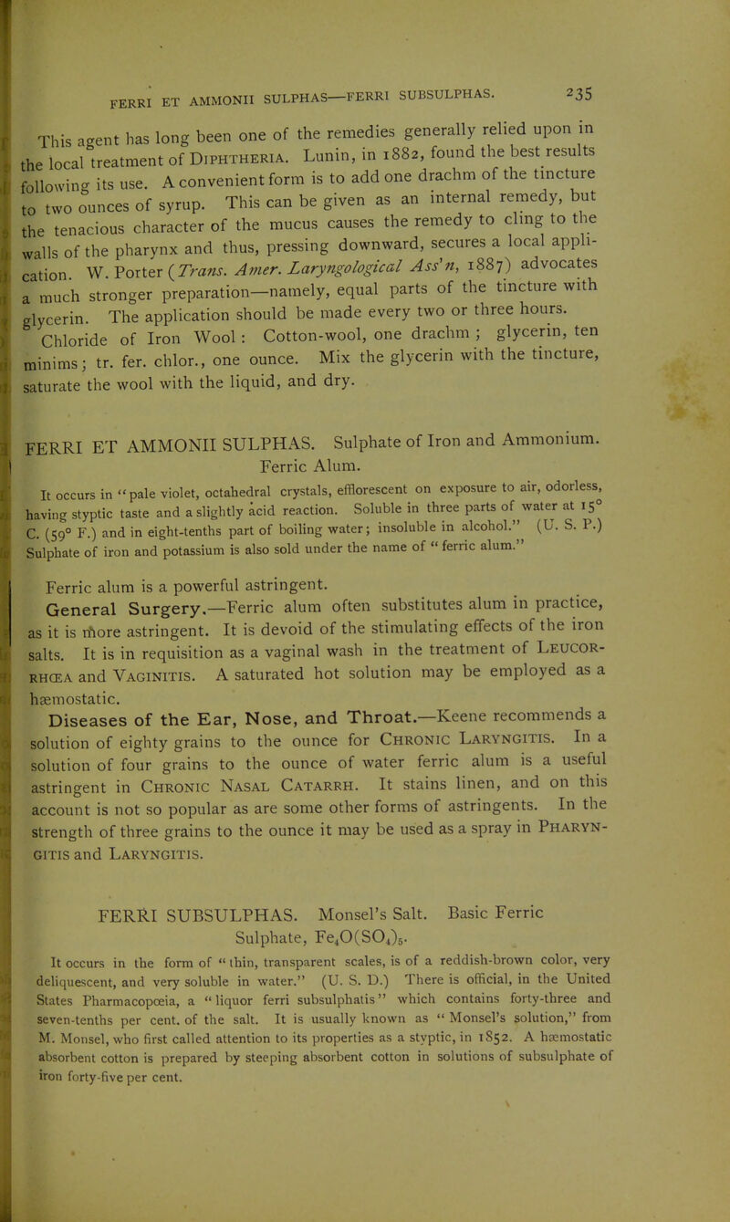 This agent has long been one of the remedies generally relied upon in the local treatment of Diphtheria. Lunin, in 1882, found the best results following its use. A convenient form is to add one drachm of the tincture to two ounces of syrup. This can be given as an internal remedy, but the tenacious character of the mucus causes the remedy to cling to the walls of the pharynx and thus, pressing downward, secures a local appli- cation W. Porter {^Trans. Amer. Laryngological Ass'n, 1887) advocates a much stronger preparation-namely, equal parts of the tincture with glycerin. The application should be made every two or three hours. Chloride of Iron Wool : Cotton-wool, one drachm ; glycerin, ten minims; tr. fer. chlor., one ounce. Mix the glycerin with the tincture, saturate the wool with the liquid, and dry. FERRI ET AMMONII SULPHAS. Sulphate of Iron and Ammonium. Ferric Alum. It occurs in pale violet, octahedral crystals, efflorescent on exposure to air, odorless, having styptic taste and a slightly acid reaction. Soluble in three parts of water at 15° C. (59° F.) and in eight-tenths part of boiling water; insoluble in alcohol. (U. S. P.) Sulphate of iron and potassium is also sold under the name of « ferric alum. Ferric alum is a powerful astringent. General Surgery.—Ferric alum often substitutes alum in practice, as it is n'lore astringent. It is devoid of the stimulating effects of the iron salts. It is in requisition as a vaginal wash in the treatment of Leucor- RHCEA and Vaginitis. A saturated hot solution may be employed as a hgemostatic. Diseases of the Ear, Nose, and Throat—Keene recommends a solution of eighty grains to the ounce for Chronic Laryngitis. In a solution of four grains to the ounce of water ferric alum is a useful astringent in Chronic Nasal Catarrh. It stains linen, and on this account is not so popular as are some other forms of astringents. In the strength of three grains to the ounce it may be used as a spray in Pharyn- gitis and Laryngitis. FERRI SUBSULPHAS. Monsel's Salt. Basic Ferric Sulphate, Fe40(S04)5- It occurs in the form of  thin, transparent scales, is of a reddish-brown color, very deliquescent, and very soluble in water. (U. S. D.) There is official, in the United States Pharmacopoeia, a liquor ferri subsulphatis which contains forty-three and seven-tenths per cent, of the salt. It is usually known as  Monsel's solution, from M. Monsel, who first called attention to its properties as a styptic, in 1852. A hsemostatic absorbent cotton is prepared by steeping absorbent cotton in solutions of subsulphate of iron forty-five per cent.