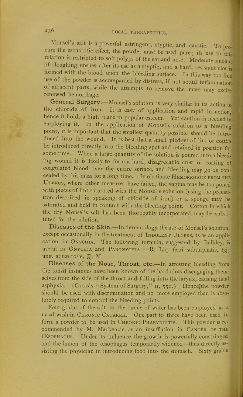 Monsel's salt is a powerful astringent, styptic, and caustic. To pro cure the escharotic efifect, the powder must be used pure; its use in this relation is restricted to soft polyps of the ear and nose. Moderate amount of sloughing ensues after its use as a styptic, and a hard, resistant clot is formed with the blood upon the bleeding surface. In this way too free use of the powder is accompanied by distress, if not actual inflammation of adjacent parts, while the attempts to remove the mass may excite renewed hemorrhage. General Surgery.—Monsel's solution is very similar in its action to the chloride of iron. It is easy of application and rapid in action, hence it holds a high place in popular esteem. Yet caution is needed in employing it. In the application of Monsel's solution to a bleeding point, it is important that the smallest quantity possible should be intro- duced into the wound. It is best that a small pledget of lint or cotton be introduced directly into the bleeding spot and retained in position for some time. When a large quantity of the solution is poured into a bleed- ing wound it is likely to form a hard, disagreeable crust or coating of coagulated blood over the entire surface, and bleeding may go on con- cealed by this mass for a long time. In obstinate Hemorrhage from the Uterus, where other measures have failed, the vagina may be tamponed with pieces of lint saturated with the Monsel's solution (using the precau- tion described in speaking of chloride of iron) or a sponge may be saturated and held in contact with the bleeding point. Cotton in which the dry Monsel's salt has been thoroughly incorporated may be substi- tuted for the solution. Diseases of the Skin.—In dermatology the use of Monsel's solution, except occasionally in the treatment of Indolent Ulcers, is as an appli- cation in Onychia. The following formula, suggested by Bulkley, is useful in Onychia and Paronychia :—B. Liq. ferri subsulphatis, fg ung. aqu^ rosse, §j. M. Diseases of the Nose, Throat, etc.—In arresting bleeding from the tonsil instances have been known of the hard clots disengaging them- selves from the side of the throat and falling into the larynx, causing fatal asphyxia. (Gross's System of Surgery, 11, 551.). Hencejthe powder should be used with discrimination and no more employed than is abso- lutely required to control the bleeding points. Four grains of the salt to the ounce of water has been employed as a nasal wash in Chronic Catarrh. One part to three have been used to form a powder to be used in Chronic Pharyngitis. This powder is re- commended by M. Mackenzie as an insufflation in Cancer of the OESOPHAGUS. Under its influence the growth is powerfully constringed and the lumen of the oesophagus temporarily widened—thus directly as- sisting the physician in introducing food into the stomach. Sixty grains