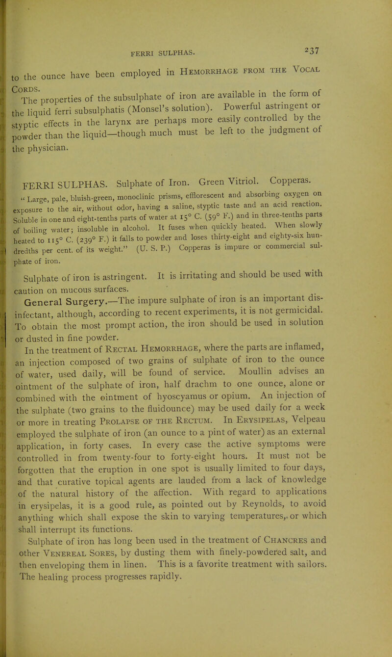FERRI SULPHAS. to the ounce have been employed in Hemorrhage from the Vocal ^ The properties of the subsulphate of iron are available in the form of the liquid ferri subsulphatis (Monsel's solution). Powerful astringent or styptic effects in the larynx are perhaps more easily controlled by the powder than the liquid-though much must be left to the judgment of the physician. FERRI SULPHAS. Sulphate of Iron. Green Vitriol. Copperas. » Large pale, bluish-green, monoclinic prisms, efflorescent and absorbing oxygen on exposure 'to the air, without odor, having a saline, styptic taste and an acid reaction. Soluble in one and eight-tenths parts of water at 15° C. (59° F.) and in three-tenths parts of boiling water; insoluble in alcohol. It fuses when quickly heated. When slowly heated to 115° C. (239° F.) it falls to powder and loses thirty-eight and eighty-six hun- dredths per cent, of its weight. (U. S. P.) Copperas is impure or commercial sul- phate of iron. Sulphate of iron is astringent. It is irritating and should be used with caution on mucous surfaces. General Surgery.—The impure sulphate of iron is an important dis- infectant, although, according to recent experiments, it is not germicidal. To obtain the most prompt action, the iron should be used in solution or dusted in fine powder. In the treatment of Rectal Hemorrhage, where the parts are inflamed, an injection composed of two grains of sulphate of iron to the ounce of water, used daily, will be found of service. Moullin advises an ointment of the sulphate of iron, half drachm to one ounce, alone or combined with the ointment of hyoscyaraus or opium. An injection of the sulphate (two grains to the fluidounce) may be used daily for a week or more in treating Prolapse of the Rectum. In Erysipelas, Velpeau employed the sulphate of iron (an ounce to a pint of water) as an external application, in forty cases. In every case the active symptoms were controlled in from twenty-four to forty-eight hours. It must not be forgotten that the eruption in one spot is usually limited to four days, and that curative topical agents are lauded from a lack of knowledge of the natural history of the affection. With regard to applications in erysipelas, it is a good rule, as pointed out by Reynolds, to avoid anything which shall expose the skin to varying temperatures,, or which shall interrupt its functions. Sulphate of iron has long been used in the treatment of Chancres and other Venereal Sores, by dusting them with finely-powdered salt, and then enveloping them in linen. This is a favorite treatment with sailors. The healing process progresses rapidly.
