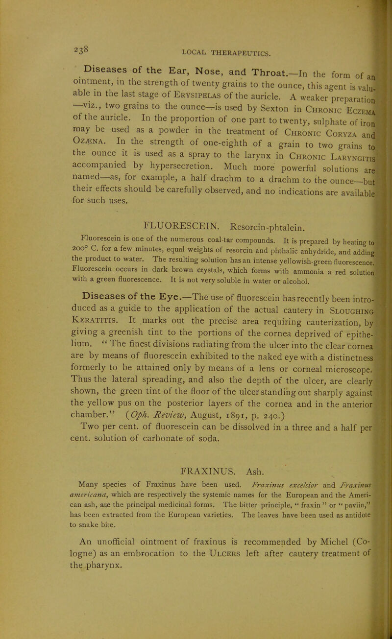 Diseases of the Ear, Nose, and Throat.-In the form of an ointment, in the strength of twenty grains to the ounce, this agent is valu able in the last stage of Erysipelas of the auricle. A weaker preparation —VIZ., two grains to the ounce—is used by Sexton in Chronic Eczema of the auricle. In the proportion of one part to twenty, sulphate of iron may be used as a powder in the treatment of Chronic Coryza and Oz^NA. In the strength of one-eighth of a grain to two grains to the ounce it is used as a spray to the larynx in Chronic Laryngitis accompanied by hypersecretion. Much more powerful solutions are named—as, for example, a half drachm to a drachm to the ounce—but their effects should be carefully observed, and no indications are available for such uses. FLUORESCEIN. Resorcin-phtalein. Fluorescein is one of the numerous coal-tar compounds. It is prepared by heating to 200° C. for a few minutes, equal weights of resorcin and phthalic anhydride, and adding, the product to water. The resulting solution has an intense yellowish-green fluorescence. Fluorescein occurs in dark brown crystals, which forms with ammonia a red solution with a green fluorescence. It is not very soluble in water or alcohol. Diseases of the Eye.—The use of fluorescein has recently been intro- duced as a guide to the application of the actual cautery in Sloughing Keratitis. It marks out the precise area requiring cauterization, by giving a greenish tint to the portions of the cornea deprived of epithe- lium.  The finest divisions radiating from the ulcer into the clear cornea are by means of fluorescein exhibited to the naked eye with a distinctness formerly to be attained only by means of a lens or corneal microscope. Thus the lateral spreading, and also the depth of the ulcer, are clearly shown, the green tint of the floor of the ulcer standing out sharply against the yellow pus on the posterior layers of the cornea and in the anterior chamber. (^Oph. Review, August, 1891, p. 240.) Two per cent, of fluorescein can be dissolved in a three and a half pe cent, solution of carbonate of soda. FRAXINUS. Ash. Many species of Fraxinus have been used. Fraxinus excelsior and Fraxin aniericana, which are respectively the systemic names for the European and the Ameri can ash, aK the principal medicinal forms. The bitter principle,  fraxin  or  paviin,' has been extracted from the European varieties. The leaves have been used as antidot to snake bite. An unofficial ointment of fraxinus is recommended by Michel (Co logne) as an embrocation to the Ulcers left after cautery treatment 0 the pharynx.