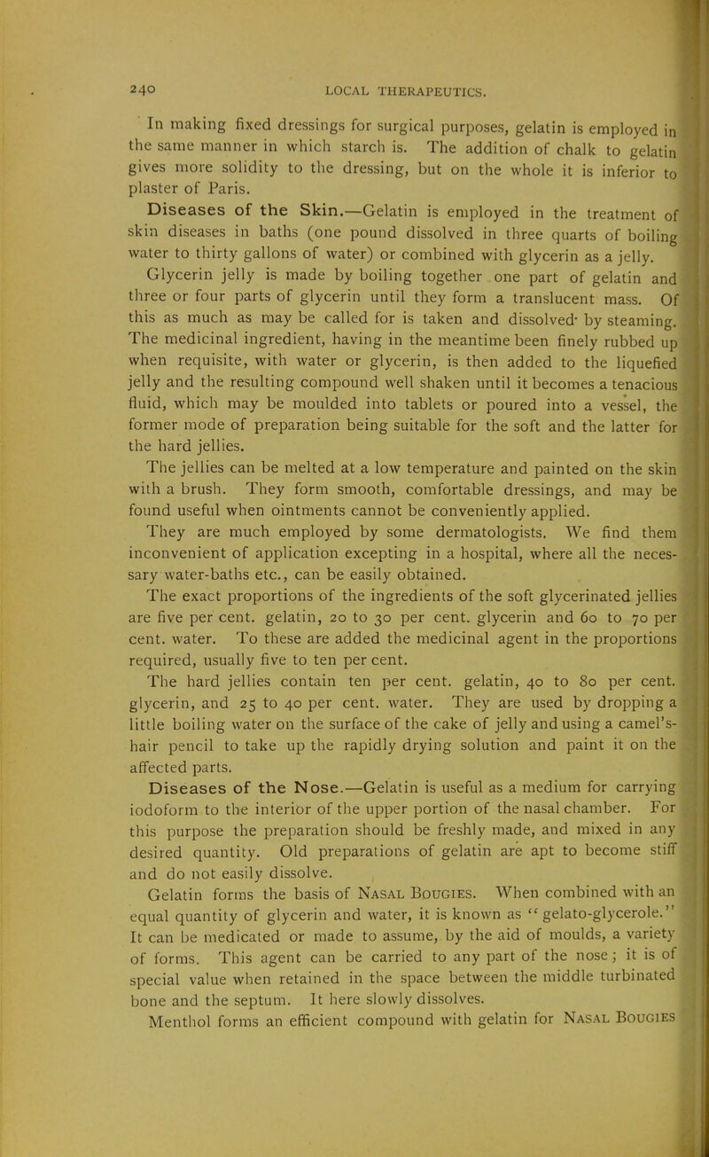 In making fixed dressings for surgical purposes, gelatin is employed in the same manner in which starch is. The addition of chalk to gelatin gives more solidity to the dressing, but on the whole it is inferior to plaster of Paris. , Diseases of the Skin.—Gelatin is employed in the treatment of skin diseases in baths (one pound dissolved in three quarts of boiling water to thirty gallons of water) or combined with glycerin as a jelly. Glycerin jelly is made by boiling together one part of gelatin and three or four parts of glycerin until they form a translucent mass. Of this as much as may be called for is taken and dissolved* by steaming. The medicinal ingredient, having in the meantime been finely rubbed up when requisite, with water or glycerin, is then added to the liquefied jelly and the resulting compound well shaken until it becomes a tenacious fluid, which may be moulded into tablets or poured into a vessel, the former mode of preparation being suitable for the soft and the latter for the hard jellies. The jellies can be melted at a low temperature and painted on the skin with a brush. They form smooth, comfortable dressings, and may be found useful when ointments cannot be conveniently applied. They are much employed by some dermatologists. We find them inconvenient of application excepting in a hospital, where all the neces- sary water-baths etc., can be easily obtained. The exact proportions of the ingredients of the soft glycerinated jellies are five per cent, gelatin, 20 to 30 per cent, glycerin and 60 to 70 per cent, water. To these are added the medicinal agent in the proportions required, usually five to ten per cent. The hard jellies contain ten per cent, gelatin, 40 to 80 per cent, glycerin, and 25 to 40 per cent, water. They are used by dropping a little boiling water on the surface of the cake of jelly and using a camel's- hair pencil to take up the rapidly drying solution and paint it on the affected parts. Diseases of the Nose.—Gelatin is useful as a medium for carrying iodoform to the interior of the upper portion of the nasal chamber. For this purpose the preparation should be freshly made, and mixed in any desired quantity. Old preparations of gelatin are apt to become stiff and do not easily dissolve. Gelatin forms the basis of Nasal Bougies. When combined with an equal quantity of glycerin and water, it is known as gelato-glycerole. It can be medicated or made to assume,, by the aid of moulds, a variety of forms. This agent can be carried to any part of the nose; it is of special value when retained in the space between the middle turbinated bone and the septum. It here slowly dissolves. Menthol forms an efficient compound with gelatin for Nasal Bougies