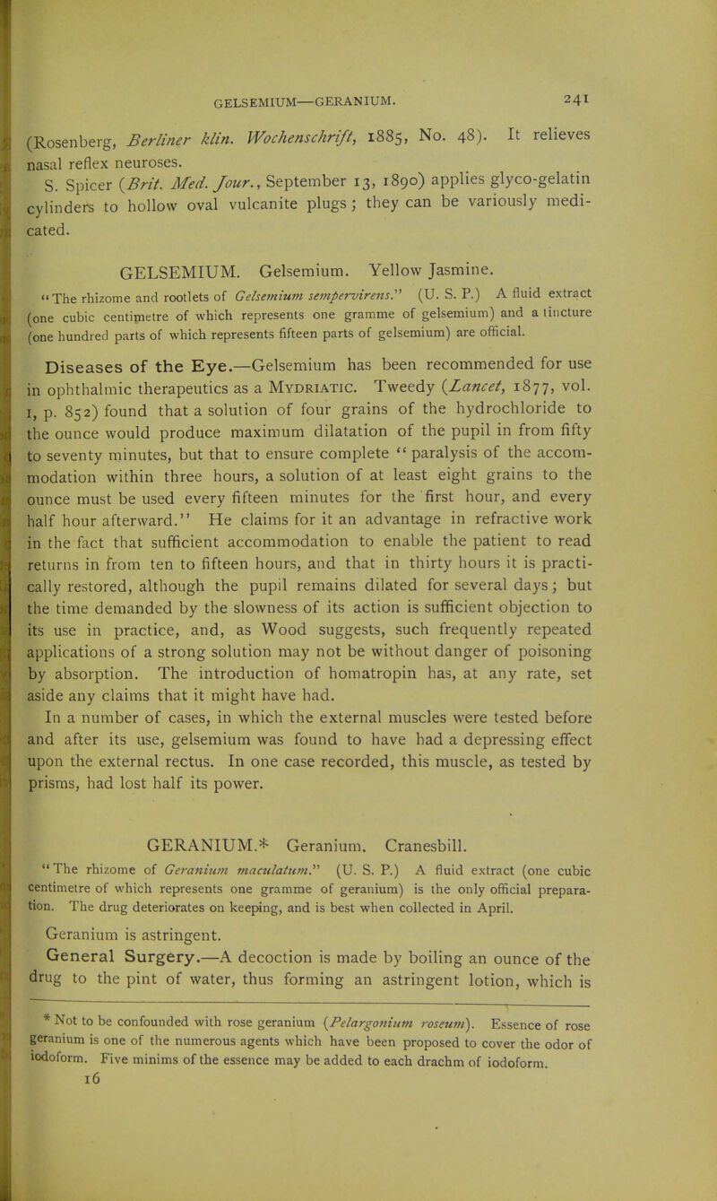 (Rosenberg, Berliner klin. Wochenschrift, 1885, No. 48). It relieves nasal reflex neuroses. S. Spicer ^Brit. Med. Jour., September 13, 1890) applies glyco-gelatin cylinders to hollow oval vulcanite plugs; they can be variously medi- cated. GELSEMIUM, Gelsemium. Yellow Jasmine. The rhizome and rootlets of Gelsemium sempervirens:' (U. S. P.) A fluid extract (one cubic centipietre of which represents one gramme of gelsemium) and a tincture (one hundred parts of which represents fifteen parts of gelsemium) are official. Diseases of the Eye.—Gelsemium has been recommended for use in ophthalmic therapeutics as a Mydriatic. Tweedy {Lancet, 1877, vol. I, p. 852) found that a solution of four grains of the hydrochloride to the ounce would produce maximum dilatation of the pupil in from fifty to seventy minutes, but that to ensure complete  paralysis of the accom- modation within three hours, a solution of at least eight grains to the ounce must be used every fifteen minutes for the first hour, and every half hour afterward. He claims for it an advantage in refractive work in the fact that sufficient accommodation to enable the patient to read returns in from ten to fifteen hours, and that in thirty hours it is practi- cally restored, although the pupil remains dilated for several days; but the time demanded by the slowness of its action is sufficient objection to its use in practice, and, as Wood suggests, such frequently repeated applications of a strong solution may not be without danger of poisoning by absorption. The introduction of homatropin has, at any rate, set aside any claims that it might have had. In a number of cases, in which the external muscles were tested before and after its use, gelsemium was found to have had a depressing effect upon the external rectus. In one case recorded, this muscle, as tested by prisms, had lost half its power. GERANIUM.* Geranium. Cranesbill. The rhizome of Geranium maculattim.'''' (U. S. P.) A fluid extract (one cubic centimetre of which represents one gramme of geranium) is the only official prepara- tion. The drug deteriorates on keeping, and is best when collected in April. Geranium is astringent. General Surgery.—A decoction is made by boiling an ounce of the drug to the pint of water, thus forming an astringent lotion, which is *Not to be confounded with rose geranium {^Pelargonium roseum). Essence of rose geranium is one of the numerous agents which have been proposed to cover the odor of iodoform. Five minims of the essence may be added to each drachm of iodoform 16