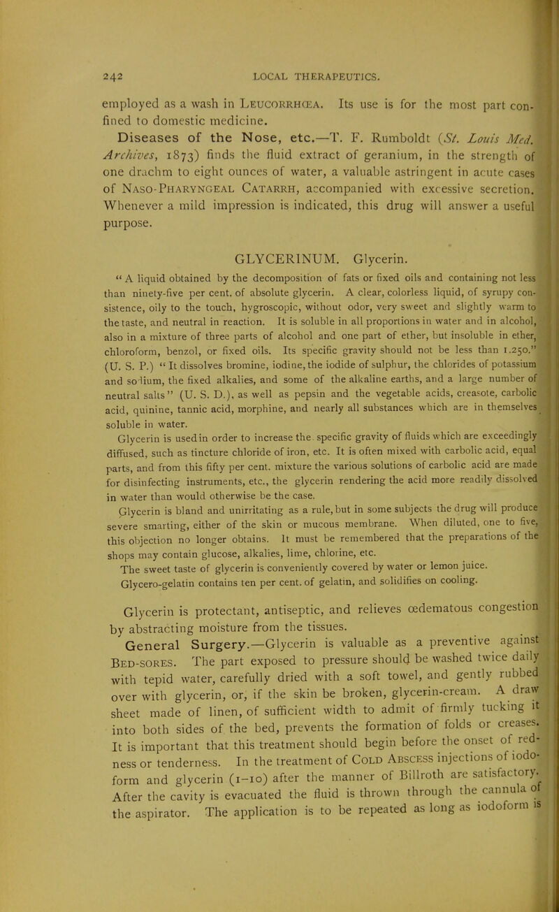 employed as a wash in Leucorrhcea. Its use is for the most part con- fined to domestic medicine. Diseases of the Nose, etc.—T, F. Rumboldt (S^. Louis Med. Archives, 1873) fi'>ds the fluid extract of geranium, in the strength of one drachm to eight ounces of water, a vahiable astringent in acute cases of Naso-Pharyngeal Catarrh, accompanied with excessive secretion. Whenever a mild impression is indicated, this drug will answer a useful purpose. « GLYCERINUM. Glycerin.  A liquid obtained by the decomposition of fats or fixed oils and containing not less than ninety-five per cent, of absolute glycerin. A clear, colorless liquid, of syrupy con- sistence, oily to the touch, hygroscopic, without odor, very sweet and slightly warm to the taste, and neutral in reaction. It is soluble in all proportions in water and in alcohol, also in a mixture of three parts of alcohol and one part of ether, but insoluble in ether, chloroform, benzol, or fixed oils. Its specific gravity should not be less than 1.250. (U. S. P.)  It dissolves bromine, iodine, the iodide of sulphur, the chlorides of potassium and so-lium, the fixed alkalies, and some of the alkaline earths, and a large number of neutral salts (U. S. D.), as well as pepsin and the vegetable acids, creasote, carbolic acid, quinine, tannic acid, morphine, and nearly all substances which are in themselves soluble in water. Glycerin is used in order to increase the . specific gravity of fluids which are exceedingly diffused, such as tincture chloride of iron, etc. It is often mixed with carbolic acid, equal parts, and from this fifty per cent, mixture the various solutions of carbolic acid are made for disinfecting instruments, etc., the glycerin rendering the acid more readily dissolved in water than would otherwise be the case. Glycerin is bland and unirritating as a rule, but in some subjects the drug will produce severe smarting, either of the skin or mucous membrane. When diluted, one to five, this objection no longer obtains. It must be remembered that the preparations of the shops may contain glucose, alkalies, lime, chlorine, etc. The sweet taste of glycerin is conveniently covered by water or lemon juice. Glycero-gelatin contains ten per cent, of gelatin, and solidifies on cooling. ■ Glycerin is protectant, antiseptic, and relieves cedematous congestion by abstracting moisture from the tissues. General Surgery.—Glycerin is valuable as a preventive against Bed-sores. The part exposed to pressure should be washed twice daily with tepid water, carefully dried with a soft towel, and gently rubbed over with glycerin, or, if the skin be broken, glycerin-cream. A draw sheet made of linen, of sufficient width to admit of firmly tucking it into both sides of the bed, prevents the formation of folds or creases. It is important that this treatment should begin before the onset of red- ness or tenderness. In the treatment of Cold Abscess injections of iodo- form and glycerin (i-io) after the manner of Billroth are satisfactory. After the cavity is evacuated the fluid is thrown through the cannula ot the aspirator. The application is to be repeated as long as iodoform is