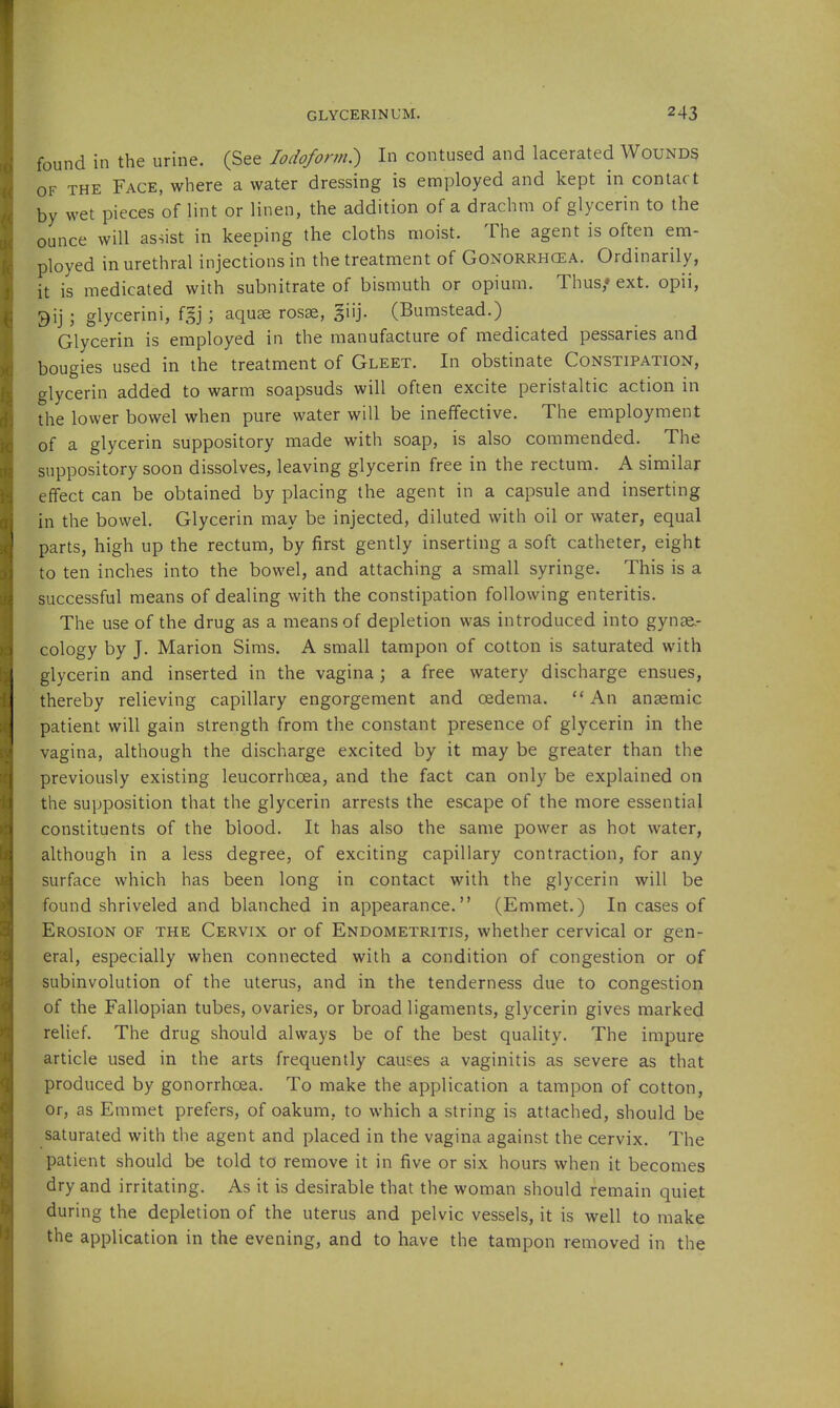 found in the urine. (See Iodoform:) In contused and lacerated Wounds OF THE Face, where a water dressing is employed and kept in contact by wet pieces of lint or linen, the addition of a drachm of glycerin to the ounce will assist in keeping the cloths moist. The agent is often em- ployed in urethral injections in the treatment of Gonorrhcea. Ordinarily, it is medicated with subnitrate of bismuth or opium. Thus,* ext. opii, 9ij ; glycerini, fgj; aquae rosse, giij. (Bumstead.) Glycerin is employed in the manufacture of medicated pessaries and bougies used in the treatment of Gleet. In obstinate Constipation, glycerin added to warm soapsuds will often excite peristaltic action in the lower bowel when pure water will be ineffective. The employment of a glycerin suppository made with soap, is also commended. The suppository soon dissolves, leaving glycerin free in the rectum. A similar effect can be obtained by placing the agent in a capsule and inserting in the bowel. Glycerin may be injected, diluted with oil or water, equal ' parts, high up the rectum, by first gently inserting a soft catheter, eight to ten inches into the bowel, and attaching a small syringe. This is a successful means of dealing with the constipation following enteritis. The use of the drug as a means of depletion was introduced into gynae.- cology by J. Marion Sims. A small tampon of cotton is saturated with glycerin and inserted in the vagina ; a free watery discharge ensues, thereby relieving capillary engorgement and oedema. An anaemic patient will gain strength from the constant presence of glycerin in the vagina, although the discharge excited by it may be greater than the previously existing leucorrhoea, and the fact can only be explained on the supposition that the glycerin arrests the escape of the more essential constituents of the blood. It has also the same power as hot water, although in a less degree, of exciting capillary contraction, for any surface which has been long in contact with the glycerin will be found shriveled and blanched in appearance. (Emmet.) In cases of Erosion of the Cervix or of Endometritis, whether cervical or gen- eral, especially when connected with a condition of congestion or of subinvolution of the uterus, and in the tenderness due to congestion of the Fallopian tubes, ovaries, or broad ligaments, glycerin gives marked rehef. The drug should always be of the best quality. The impure article used in the arts frequently causes a vaginitis as severe as that produced by gonorrhoea. To make the application a tampon of cotton, or, as Emmet prefers, of oakum, to which a string is attached, should be saturated with the agent and placed in the vagina against the cervix. The patient should be told to remove it in five or six hours when it becomes dry and irritating. As it is desirable that the woman should remain quiet during the depletion of the uterus and pelvic vessels, it is well to make the application in the evening, and to have the tampon removed in the