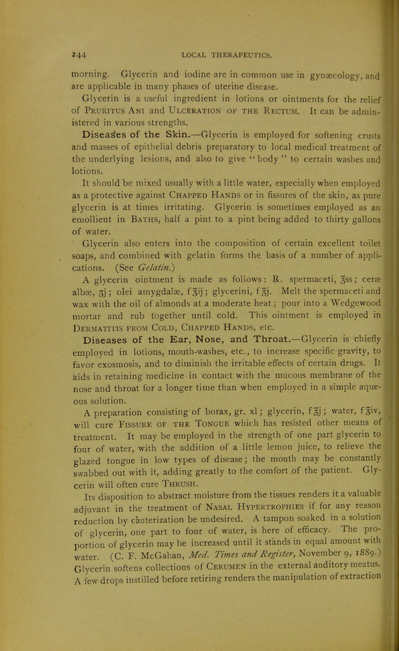 morning. Glycerin and iodine are in common use in gynaecology, and are applicable in many phases of uterine disease. Glycerin is a useful ingredient in lotions or ointments for the relief of Pruritus Ani and Ulceration of the Rectum. It can be admin- istered in various strengths. Diseases of the Skin.—Glycerin is employed for softening crusts and masses of epithelial debris preparatory to local medical treatment of the underlying lesions, and also to give body  to certain washes and lotions. It should be mixed usually with a little water, especially when employed as a protective against Chapped Hands or in fissures of the skin, as pure glycerin is at times irritating. Glycerin is sometimes employed as an emollient in Baths, half a pint to a pint being added to thirty gallons of water. Glycerin also enters into the composition of certain excellent toilet soaps, and combined with gelatin forms the basis of a number of appli- cations. (See Gelatin?) A glycerin ointment is made as follows: B. spermaceti, |ss; cer?e albse, 3j; olei amygdalae, f|ij; glycerini, fgj. Melt the spermaceti and wax with the oil of almonds at a moderate heat; pour into a Wedgewood mortar and rub together until cold. This ointment is employed in Dermatitis from Cold, Chapped Hands, etc. Diseases of the Ear, Nose, and Throat.—Glycerin is chiefly employed in lotions, mouth-washes, etc., to increase specific gravity, to favor exosmosis, and to diminish the irritable effects of certain drugs. It ^ids in retaining medicine in contact with the mucous membrane of the nose and throat for a longer time than when employed in a simple aque- ous solution. A preparation consisting of borax, gr. xl; glycerin, f §j; water, fgiv, will cure Fissure of the Tongue which has resisted other means of treatment. It may be employed in the strength of one part glycerin to four of water, with the addition of a little lemon juice, to relieve the glazed tongue in low types of disease; the mouth may be constantly swabbed out with it, adding greatly to the comfort ,of the patient. Gly- cerin will often cure Thrush. Its disposition to abstract moisture from the tissues renders it a valuable adjuvant in the treatment of Nasal Hypertrophies if for any reason reduction by cauterization be undesired. A tampon soaked in a solution of glycerin, one part to four of water, is here of efficacy. The pro- portion of glycerin may be increased until it stands in equal amount with water. (C. F. McGahan, Med. Times and Register, November 9, 1889.) Glycerin softens collections of Cerumen in the external auditory meatus. A few drops instilled before retiring renders the manipulation of extraction