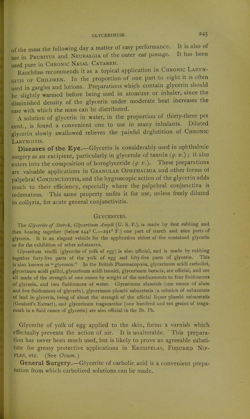 of the mass the following day a matter of easy performance. It is also of use in Pruritus and Neuralgia of the outer ear passage. It has been used pure in Chronic Nasal Catarrh. Rauchfuss recommends it as a topical application in Chronic Laryn- gitis OF Children. In the proportion of one part to eight it is often used in gargles and lotions. Preparations which contain glycerin should be slightly warmed before being used in atomizer or inhaler, since the diminished density of the glycerin under moderate heat increases the ease with which the mass can be distributed. A solution of glycerin in water, in the proportion of thirty-three per cent., is found a convenient one to use in many inhalants. Diluted glycerin slowly swallowed relieves the painful deglutition of Chronic Laryngitis. Diseases of the Eye.—Glycerin is considerably used in ophthalmic surgery as an excipient, particularly in glycerole of tannin {q. v.) ; it also enters into the composition of boroglyceride {q. v.). These preparations are valuable applications in Granular Ophthalmia and other forms of palpebral Conjunctivitis, and the hygroscopic action of the glycerin adds much to their efficiency, especially where the palpebral conjunctiva is cedematous. This same property unfits it for use, unless freely diluted in collyria, for acute general conjunctivitis. Glycerites. The Glycerite of Starch, Glycerilum Amyli (U. S. P.), is made by first rubbing and then healing together (below 144° C.—291° F.) one part of starch and nine parts of glycerin. It is an elegant vehicle for the application either of the contained glycerin or for the exhibition of other substances. Glyceritum vitelli (glycerite of yolk of egg) is also official, and is made by rubbing together forty-five parts of the yolk of egg and fifty-five parts of glycerin. This is also known as glyconin. In the British Pharmacopoeia, glycerinum acidi carbolici, glycerinum acidi gallici, glycerinum acidi tannici, glycerinum boracis, are official, and are all made of the strength of one ounce by weight of the medicaments to four fluidounces of glycerin, and two fluidounces of water. Glycerinum aluminis (one ounce of alum and five fluidounces of glycerin), glycerinum plumbi subacetatis (a solution of subacetate of lead in glycerin, being of about the strength of the official liquor plumbi subacetatis (Goulard's Extract), and glycerinum tragacantha; (one hundred and ten grains of traga- canth in a fluid ounce of glycerin) are also official in the Br. Ph. Glycerite of yolk of egg applied to the skin, forms a varnish which effectually prevents the action of air. It is unalterable.  This prepara- tion has never been much used, but is likely to prove an agreeable substi- tute for greasy protective applications in Erysipelas, Fissured Nip- ples, etc. (See Ovum.) General Surgery.—Glycerite of carbolic acid is a convenient prepa- ration from which carbolized solutions can be made.