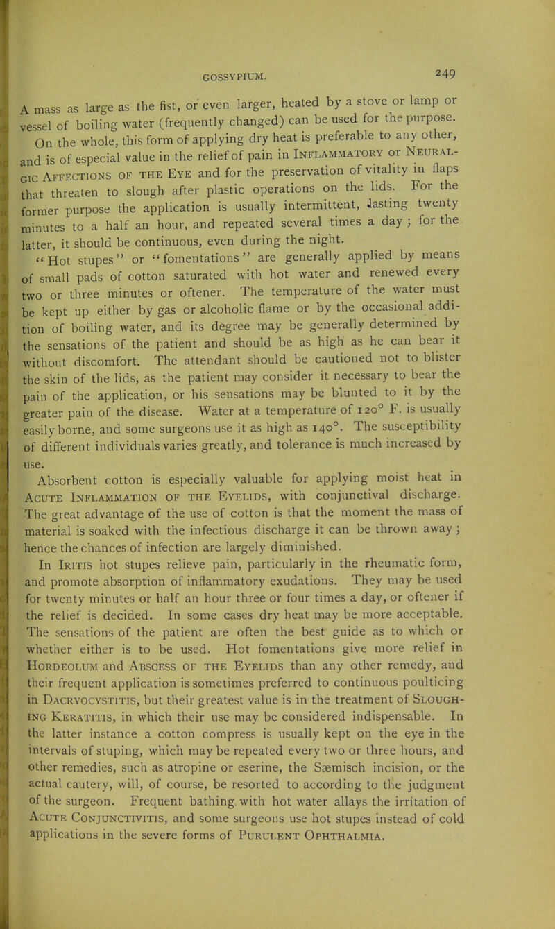 A mass as large as the fist, or even larger, heated by a stove or lamp or vessel of boiling water (frequently changed) can be used for the purpose. On the whole, this form of applying dry heat is preferable to any other, and is of especial value in the relief of pain in Inflammatory or Neural- gic Affections of the Eye and for the preservation of vitality in flaps that threaten to slough after plastic operations on the lids. For the former purpose the application is usually intermittent, Jasting twenty minutes to a half an hour, and repeated several times a day ; for the latter, it should be continuous, even during the night. «'Hot stupes or fomentations are generally applied by means of small pads of cotton saturated with hot water and renewed every two or three minutes or oftener. The temperature of the water must be kept up either by gas or alcoholic flame or by the occasional addi- tion of boiling water, and its degree may be generally determined by the sensations of the patient and should be as high as he can bear it without discomfort. The attendant should be cautioned not to blister the skin of the lids, as the patient may consider it necessary to bear the pain of the application, or his sensations may be blunted to it by the greater pain of the disease. Water at a temperature of 120° F. is usually easily borne, and some surgeons use it as high as 140°. The susceptibility of different individuals varies greatly, and tolerance is much increased by use. Absorbent cotton is especially valuable for applying moist heat in Acute Inflammation of the Eyelids, with conjunctival discharge. The great advantage of the use of cotton is that the moment the mass of material is soaked with the infectious discharge it can be thrown away; hence the chances of infection are largely diminished. In Iritis hot stupes relieve pain, particularly in the rheumatic form, and promote absorption of inflammatory exudations. They may be used for twenty minutes or half an hour three or four times a day, or oftener if the relief is decided. In some cases dry heat may be more acceptable. The sensations of the patient are often the best guide as to which or whether either is to be used. Hot fomentations give more relief in Hordeolum and Abscess of the Eyelids than any other remedy, and their frequent application is sometimes preferred to continuous poulticing in Dacryocystitis, but their greatest value is in the treatment of Slough- ing Keratitis, in which their use may be considered indispensable. In the latter instance a cotton compress is usually kept on the eye in the intervals of stuping, which may be repeated every two or three hours, and other remedies, such as atropine or eserine, the Ssemisch incision, or the actual cautery, will, of course, be resorted to according to the judgment of the surgeon. Frequent bathing with hot water allays the irritation of Acute Conjunctivitis, and some surgeons use hot stupes instead of cold applications in the severe forms of Purulent Ophthalmia.