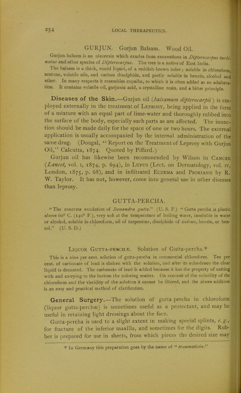 GURJUN. Gurjun Balsam. Wood Oil. I Gurjun balsam is an oleoresin which exudes from excavations in Dipterocarpus turbi- natus and other species of Diplerocarpus. The tree-is a native of East India. The balsam is a thick, viscid hquid,of a reddish-brown color; soluble in chloroform acetone, volatile oils, and carbon disulphide, and partly soluble in benzin, alcohol and ether. In many respects it resembles copaiba, to which it is often added as an adultera- tion. It contains volatile oil, gurjunic acid, a crystalline resin, and a bitter principle. Disc a,S6S of the Skin.—Gurjun oil {balsaniuni dipierocarpii^ is em- ployed externally in the treatment of Leprosy, being applied in the form of a mixture with an equal part of lime-water and thoroughly rubbed into the surface of the body, especially such parts as are affected. The inunc- tion should be made daily for the space of one or two hours. The external application is usually accompanied by the internal administration of the same drug. (Dougal,  Report on the Treatment of Leprosy with Gurjun Oil, Calcutta, 1874. Quoted by Piffard.) Gurjun oil has likewise been recommended by Wilson in Cancer {Lancet, vol. i, 1874, p. 694), in Lupus (Lect. on Dermatology, vol. iv, London, 1875, P- ^8), and in infiltrated Eczema and Psoriasis by R. W. Taylor. It has not, however, come into general use in other diseases than leprosy. GUTTA-PERCHA.  The concrete exudation of Isonandra gutia.^^ (U. S. P.)  Gutta percha is plastic above 60° C. (140° F.), very soft at the temperature of boiling water, insoluble in water or alcohol, soluble in chloroform, oil of turpentine, disulphide of carbon, benzin, or ben- zol. (U. S. D.) Liquor Gutta-perch^e. Solution of Gutta-percha.* This is a nine per cent, solution of gutta-percha in commercial chloroform. Ten per cent, of carbonate of lead is shaken with the solution, and after its subsidence the clear liquid is decanted. The carbonate of lead is added because it has the property of uniting with and carrying to the bottom the coloring matter. On account of the volatility of the chloroform and the viscidity of the solution it cannot be filtered, and the above addition is an easy and practical method of clarification. General Surgery.—The solution of gutta percha in chloroform (liquor gutta-perchse) is sometimes useful as a protectant, and may be useful in retaining light dressings about the face. Gutta-percha is used to a slight extent in making special splints, e.g., for fracture of the inferior maxilla, and sometimes for the digits. Rub- ber is prepared for use in sheets, from which pieces the desired size may * In Germany this preparation goes by the name of  trautnaiiciii.'