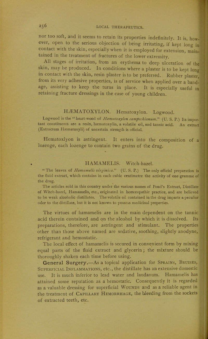 nor too soft, and it seems to retain its properties indefinitely. It is, how ever, open to the serious objection of being irritating, if kept long in contact with the skin, especially when it is employed for extension, main- tained in the treatment of fractures of the lower extremity. All stages of irritation, from an erythema to deep ulceration of the skin, may be produced. In conditions where a plaster is to be kept loner in contact with the skin, resin plaster is to be preferred. Rubber plaster*^ from its very adhesive properties, is of service when applied over a band- age, assisting to keep the turns in place. It is especially useful retaining fracture dressings in the case of young children. HEMATOXYLON. Hematoxylon. Logwood. Logwood is the  heart-wood of Hcematoxylon campechianum'' (U. S. P.) Its impor- tant constituents are a resin, haematoxylin, a volatile oil, and tannic acid. An extract (Extractum Hsematoxyli) of uncertain strength is official. Hematoxlyon is astringent. It enters into the composition of a lozenge, each lozenge to contain two grains of the drug. \ HAMAMELIS. Witch-hazel.  The leaves of Hamainelis virginica. (U. S. P.) The only official preparation is the fluid extract, which contains in each cubic centimetre the activity of one gramme of the drug. The articles sold in this country under the various names of Pond's Extract, Distillate of Witch-hazel, Hamamelis, etc., originated in homoeopathic practice, and are believed to be weak alcoholic distillates. The volatile oil contained in the drug imparts a peculiar odor to the distillate, but it is not known to possess medicinal properties. The virtues of hamamelis are in the main dependent on the tannic acid therein contained and on the alcohol by which it is dissolved. Its preparations, therefore, are astringent and stimulant. The properties other than those above named are sedative, soothing, slightly anodyne, refrigerant and hemostatic. The local effect of hamamelis is secured in convenient form by mixing equal parts of the fluid extract and glycerin; the mixture should be thoroughly shaken each time before using. General Surgery.—As a topical application for Sprains, Bruises, Superficial Inflammations, etc., the distillate has an extensive domestic use. It is much inferior to lead water and laudanum. Hamamelis has attained some reputation as a hemostatic. Consequently it is regarded as a valuable dressing for superficial Wounds and as a reliable agent in the treatment of Capillary Hemorrhage, the bleeding from the sockets of extracted teeth, etc.