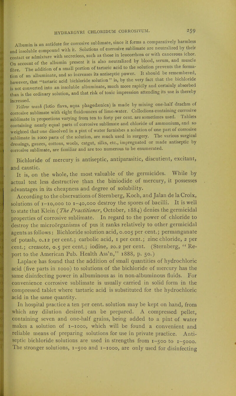 Albumin is an antidote for corrosive sublimate, since it forms a comparatively harmless and insoluble compound with it. Solutions of corrosive sublimate are neutralized by their contact or admixture with secretions, such as those in leucorrhoea or with cancerous ichor. On account of the albumin present it is also neutralized by blood, serum, and muscle fibre The addition of a small portion of tartaric acid to the solution prevents the forma- tion of an albuminate, and so increases its antiseptic power. It should be remembered, however, that tartaric acid bichloride solution  is, by the very fact that the bichloride is not converted into an insoluble albuminate, much more rapidly and certainly absorbed than is the ordinary solution, and that risk of toxic impression attending its use is thereby increased. i ir j u f YeUmv tvash (lotio flava, aqua phagedsenica) is made by mixing one-half drachm o\ corrosive sublimate with eight fluidounces of lime-water. Collodions containing corrosive sublimate in proportions varying from ten to forty per cent, are sometimes used. Tablets containing nearly equal parts of corrosive sublimate and chloride of ammonium, and so weighted that one dissolved in a pint of water furnishes a solution of one part of corrosive sublimate in 1000 parts of the solution, are much used in surgery. The various surgical dressings, gauzes, cottons, wools, catgut, silks, etc., impregnated or made antiseptic by corrosive sublimate, are familiar and are too numerous to be enumerated. Bichloride of mercury is antiseptic, antiparasitic, discutient, excitant, and caustic. It is, on the whole, the most valuable of the germicides. While by actual test less destructive than the biniodide of mercury, it possesses advantages in its cheapness and degree of solubility. According to the observations of Sternberg, Koch, and Jalan de la Croix, solutions of 1-10,000 to 1-40,000 destroy the spores of bacilli. It is well to state that Klein (^The Practitioner, October, 1884) denies the germicidal properties of corrosive sublimate. In regard to the power of chloride to destroy the microorganisms of pus it ranks relatively to other germicidal agents as follows: Bichloride solution acid, 0.005 per cent.; permanganate of potash, O.I2 percent.; carbolic acid, i per cent.; zinc chloride, 2 per cent.; creasote, 0.5 per cent.; iodine, 20.2 per cent. (Sternberg, Re- port to the American Pub. Health Ass'n, 1888, p. 50.) Laplace has found that the addition of small quantities of hydrochloric acid (five parts in 1000) to solutions of the bichloride of mercury has the same disinfecting power in albuminous as in non-albuminous fluids. For convenience corrosive sublimate is usually carried in solid form in the coinpressed tablet where tartaric acid is substituted for the hydrochloric acid in the same quantity. In hospital practice a ten per cent, solution may be kept on hand, from which any dilution desired can be prepared. A compressed pellet, containing seven and one-half grains, being added to a pint of water makes a solution of i-iooo, which will be found a convenient and reliable means of preparing solutions for use in private practice. Anti- septic bichloride solutions are used in strengths from 1-500 to 1-5000. The stronger solutions, 1-500 and i-iooo, are only used for disinfecting
