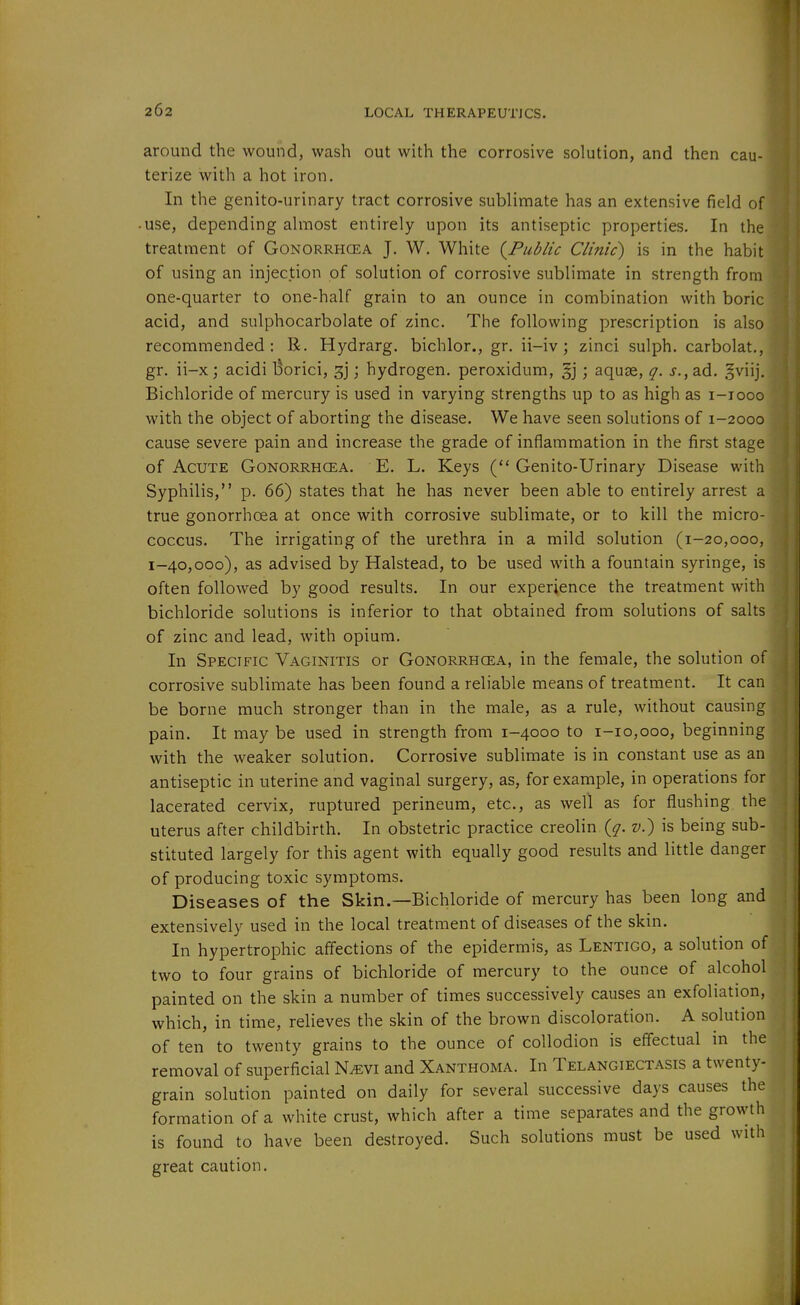 around the wound, wash out with the corrosive solution, and then cau-] terize with a hot iron. In the genito-urinary tract corrosive sublimate has an extensive field of -use, depending almost entirely upon its antiseptic properties. In the! treatment of Gonorrhcea J. W. White {^Public Clinic) is in the habit of using an injection of solution of corrosive sublimate in strength from one-quarter to one-half grain to an ounce in combination with boric acid, and sulphocarbolate of zinc. The following prescription is also recommended: R. Hydrarg. bichlor., gr. ii-iv; zinci sulph. carbolat., gr. ii-x j acidi Borici, 3]; hydrogen, peroxidum, §j; aquse, q. j.,ad. gviij. Bichloride of mercury is used in varying strengths up to as high as i-iooo with the object of aborting the disease. We have seen solutions of 1-2000 cause severe pain and increase the grade of inflammation in the first stage of Acute Gonorrhcea. E. L. Keys Genito-Urinary Disease with Syphilis, p. 66) states that he has never been able to entirely arrest a true gonorrhoea at once with corrosive sublimate, or to kill the micro- coccus. The irrigating of the urethra in a mild solution (1-20,000, 1-40,000), as advised by Halstead, to be used wiih a fountain syringe, is often followed by good results. In our experience the treatment with bichloride solutions is inferior to that obtained from solutions of salts of zinc and lead, with opium. In Specific Vaginitis or Gonorrhoea, in the female, the solution o^'lfi corrosive sublimate has been found a reliable means of treatment. It can be borne much stronger than in the male, as a rule, without causing pain. It may be used in strength from 1-4000 to 1-10,000, beginning with the weaker solution. Corrosive sublimate is in constant use as an antiseptic in uterine and vaginal surgery, as, for example, in operations for lacerated cervix, ruptured perineum, etc., as well as for flushing the uterus after childbirth. In obstetric practice creolin {q. v.) is being sub- stituted largely for this agent with equally good results and little danger of producing toxic symptoms. Diseases of the Skin.—Bichloride of mercury has been long and extensively used in the local treatment of diseases of the skin. In hypertrophic affections of the epidermis, as Lentigo, a solution of two to four grains of bichloride of mercury to the ounce of alcohol painted on the skin a number of times successively causes an exfoliation, which, in time, relieves the skin of the brown discoloration. A solution of ten to twenty grains to the ounce of collodion is effectual in the removal of superficial N^evi and Xanthoma. In Telangiectasis a twenty- grain solution painted on daily for several successive days causes the formation of a white crust, which after a time separates and the growth is found to have been destroyed. Such solutions must be used with great caution. i