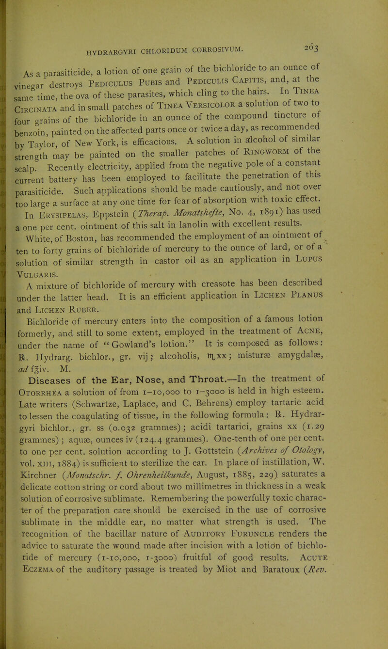 As a parasiticide, a lotion of one grain of the bichloride to an ounce of vinegar destroys Pediculus Pubis and Pediculis Capitis, and, at the same time, the ova of these parasites, which cling to the hairs. In Tinea CiRCiNATA and in small patches of Tinea Versicolor a solution of two to four grains of the bichloride in an ounce of the compound tincture of benzoin, painted on the affected parts once or twice a day, as recommended by Taylor of New York, is efficacious. A solution in dcohol of similar strength may be painted on the smaller patches of Ringworm of the scalp. Recently electricity, applied from the negative pole of a constant current battery has been employed to facilitate the penetration of this parasiticide. Such applications should be made cautiously, and not over too large a surface at any one time for fear of absorption with toxic effect. In Erysipelas, Eppstein {Therap. Monatshefte, No. 4, 1891) has used a one per cent, ointment of this salt in lanolin with excellent results. White, of Boston, has recommended the employment of an ointment of ten to forty grains of bichloride of mercury to the ounce of lard, or of a ' solution of similar strength in castor oil as an application in Lupus Vulgaris. A mixture of bichloride of mercury with creasote has been described under the latter head. It is an efficient application in Lichen Planus and Lichen Ruber. Bichloride of mercury enters into the composition of a famous lotion formerly, and still to some extent, employed in the treatment of Acne, under the name of Gowland's lotion. It is composed as follows: R. Hydrarg. bichlor., gr. vij; alcoholis, in^xx; misturse amygdalae, ad fgiv. M. Diseases of the Ear, Nose, and Throat.—In the treatment of Otorrhea a solution of from 1-10,000 to 1-3000 is held in high esteem. Late writers (Schwartze, Laplace, and C. Behrens) employ tartaric acid to lessen the coagulating of tissue, in the following formula: B. Hydrar- gyri bichlor., gr. ss (0.032 grammes); acidi tartarici, grains xx (1.29 grammes) ; aquae, ounces iv (124.4 grammes). One-tenth of one percent, to one per cent, solution according to J. Gottstein (^Archives of Otology, vol. xiii, 1884) is sufficient to sterilize the ear. In place of instillation, W. Kirchner {Monatschr. /. Ohrenheilkunde, August, 1885, 229) saturates a delicate cotton string or cord about two millimetres in thickness in a weak solution of corrosive sublimate. Remembering the powerfully toxic charac- ter of the preparation care should be exercised in the use of corrosive sublimate in the middle ear, no matter what strength is used. The recognition of the bacillar nature of Auditory Furuncle renders the advice to saturate the wound made after incision with a lotion of bichlo- ride of mercury (1-10,000, 1-3000) fruitful of good results. Acute Eczema of the auditory passage is treated by Miot and Baratoux (^Rev.