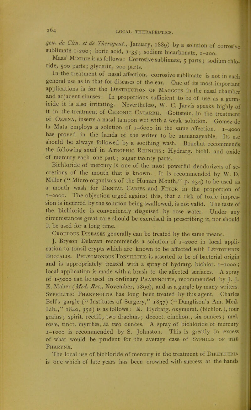 gen. de Clin, et de Therapeut., January, 1889) by a solution of corrosive sublimate 1-200 ; boric acid, 1-35 ; sodium bicarbonate, 1-200. Maas'Mixture is as follows: Corrosive sublimate, 5 parts; sodium chlo ride, 500 parts; glycerin, 200 parts. In the treatment of nasal affections corrosive sublimate is not in sucl^| general use as in that for diseases of the ear. One of its most important^ applications is for the Destruction of Maggots in the nasal chamber and adjacent sinuses. In proportions sufficient to be of use as a germ- icide it is also irritating. Nevertheless, W. C. Jarvis speaks highly of it in the treatment of Chronic Catarrh. Gottstein, in the treatment of Oz^NA, inserts a nasal tampon wet with a weak solution. Gomez de la Mata employs a solution of 1-6000 in the same affection. 1-4000 has proved in the hands of the writer to be unmanageable. Its use should be always followed by a soothing wash. Bouchut recommends the following snuff in Atrophic Rhinitis : Hydrarg. bichl. and oxide of mercury each one part ; sugar twenty parts. Bichloride of mercury is one of the most powerful deodorizers of se- cretions of the mouth that is known. It is recommended by W. D. Miller ( Micro-organisms of the Human Mouth, p. 234) to be used as a mouth wash for Dental Caries and Fetor in the proportion of 1-2000. The objection urged against this, that a risk of toxic impres- sion is incurred by the solution being swallowed, is not valid. The taste of the bichloride is conveniently disguised by rose water. Under any circumstances great care should be exercised in prescribing it, nor should it be used for a long time. Croupous Diseases generally can be treated by the same means. IN J. Bryson Delavan recommends a solution of 1-2000 in local appli- cation to tonsil crypts which are known to be affected with Leptothrix Buccalis. Phlegmonous Tonsillitis is asserted to be of bacterial origin and is appropriately treated with a spray of hydrarg. bichlor. i-iooo; local application is made with a brush to the affected surfaces. A spray of 1-5000 can be used in ordinary Pharyngitis, recommended by J. J. E. Maher (^Med. Rec, November, 1890), and as a gargle by many writers. Syphilitic Pharyngitis has long been treated by this agent. Charles Bell's gargle Institutes of Surgery, 1837) Dunglison's Am. Med. Lib., 1840, 352) is as follows: R. Hydrarg. oxymurat. (bichlor.), four grains; spirit, rectif., two drachms; decoct, cinchon., six ounces; mel. ros8e, tinct. myrrhae, aa two ounces. A spray of bichloride of mercury i-iooo is recommended by S. Johnston. This is greatly in excess of what would be prudent for the average case of Syphilis of the Pharynx. The local use of bichloride of mercury in the treatment of Diphtheria is one which of late years has been crowned with success at the hands